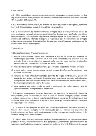 e seus subitens.
6.2.1.2 Nas modeladoras, os movimentos perigosos dos rolos devem cessar no máximo em dois
segundos quando a proteção móvel for acionada, ou deverá ser atendido o disposto na alínea
“b” do subitem 12.5.6 desta NR.
6.3 As modeladoras devem possuir, no mínimo, um botão de parada de emergência, conforme
item 12.6 - Dispositivos de parada de emergência e seus subitens.
6.3.1 O monitoramento do intertravamento da proteção móvel e do dispositivo de parada de
emergência pode ser realizado por uma única interface de segurança classificada, no mínimo,
como categoria 3, ou o dispositivo de parada de emergência pode ser ligado de modo a cortar a
alimentação elétrica da interface de segurança responsável pelo monitoramento de proteção
móvel, sem a necessidade de uma interface de segurança específica para o monitoramento do
dispositivo de parada de emergência.
7. Laminadora
7.1 Para aplicação deste Anexo consideram-se:
a) correia transportadora: correia que transporta a porção de massa em processo de
conformação, possuindo sentido de vai e vem a ser comandado pelo operador e que se
estende desde a mesa dianteira, passando pela zona dos rolos rotativos tracionados,
responsáveis pela conformação da massa, até a mesa traseira;
b) mesa dianteira: correia transportadora na qual a massa é colocada no início do processo;
c) mesa traseira: correia transportadora na qual a massa já sofreu conformação nos rolos
rotativos tracionados;
d) conjunto de rolos rotativos tracionados: conjunto de corpos cilíndricos que, quando em
operação, apresentam movimento de rotação sobre seu eixo de simetria, podendo variar
suas posições, alterando a distância entre seus eixos, de forma a mudar a espessura da massa,
bem como para impressão e corte da massa;
e) zona perigosa dos rolos: região na qual o movimento dos rolos oferece risco de
aprisionamento ou esmagamento ao trabalhador.
7.2 O acesso à zona perigosa dos rolos, bem como aos elementos de transmissão da correia
transportadora, deve ser impedido por todos os lados por meio de proteções, exceto a entrada
e saída da massa, em que se devem respeitar as distâncias de segurança, de modo a impedir que
as mãos e dedos dos trabalhadores alcancem as zonas de perigo, conforme item 12.5 - Sistemas
de Segurança e seus subitens.
7.2.1 O acesso à zona perigosa dos rolos pela correia transportadora nas mesas dianteira e
traseira deve possuir proteção móvel intertravada por, no mínimo, um dispositivo de
intertravamento com duplo canal, monitorada por interface de segurança, conforme item 12.5 -
Sistemas de Segurança e seus subitens.
7.2.1.1 Caso sejam utilizadas dispositivo mecânico de intertravamento, no intertravamento das
proteções móveis, devem ser instaladas duas por proteção, monitoradas por uma interface de
segurança classificada como categoria 3 ou superior, conforme item 12.5 - Sistemas de Segurança
 