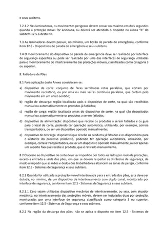 e seus subitens.
7.2.1.2 Nas laminadoras, os movimentos perigosos devem cessar no máximo em dois segundos
quando a proteção móvel for acionada, ou deverá ser atendido o disposto na alínea “b” do
subitem 12.5.6 desta NR.
7.3 As laminadoras devem possuir, no mínimo, um botão de parada de emergência, conforme
item 12.6 - Dispositivos de parada de emergência e seus subitens.
7.4 O monitoramento do dispositivo de parada de emergência deve ser realizado por interface
de segurança específica ou pode ser realizado por uma das interfaces de segurança utilizadas
para o monitoramento do intertravamento das proteções móveis, classificadas como categoria 3
ou superior.
8. Fatiadora de Pães
8.1 Para aplicação deste Anexo consideram-se:
a) dispositivo de corte: conjunto de facas serrilhadas retas paralelas, que cortam por
movimento oscilatório, ou por uma ou mais serras contínuas paralelas, que cortam pelo
movimento em um único sentido;
b) região de descarga: região localizada após o dispositivo de corte, na qual são recolhidos
manual ou automaticamente os produtos já fatiados;
c) região de carga: região localizada antes do dispositivo de corte, na qual são depositados
manual ou automaticamente os produtos a serem fatiados;
d) dispositivo de alimentação: dispositivo que recebe os produtos a serem fatiados e os guia
para o local de corte, podendo ter operação automática, utilizando, por exemplo, correia
transportadora, ou ser um dispositivo operado manualmente;
e) dispositivo de descarga: dispositivo que recebe os produtos já fatiados e os disponibiliza para
o restante do processo produtivo, podendo ter operação automática, utilizando, por
exemplo, correia transportadora, ou ser um dispositivo operado manualmente, ou ser apenas
um suporte fixo que recebe o produto, que é retirado manualmente.
8.2 O acesso ao dispositivo de corte deve ser impedido por todos os lados por meio de proteções,
exceto a entrada e saída dos pães, em que se devem respeitar as distâncias de segurança, de
modo a impedir que as mãos e dedos dos trabalhadores alcancem as zonas de perigo, conforme
item 12.5 - Sistemas de Segurança e seus subitens.
8.2.1 Quando for utilizada a proteção móvel intertravada para a entrada dos pães, esta deve ser
dotada, no mínimo, de um dispositivo de intertravamento com duplo canal, monitorada por
interface de segurança, conforme item 12.5 - Sistemas de Segurança e seus subitens.
8.2.1.1 Caso sejam utilizadas dispositivo mecânico de intertravamento, ou seja, com atuador
mecânico, no intertravamento das proteções móveis, devem ser instaladas duas por proteção,
monitoradas por uma interface de segurança classificada como categoria 3 ou superior,
conforme item 12.5 - Sistemas de Segurança e seus subitens.
8.2.2 Na região da descarga dos pães, não se aplica o disposto no item 12.5 - Sistemas de
 