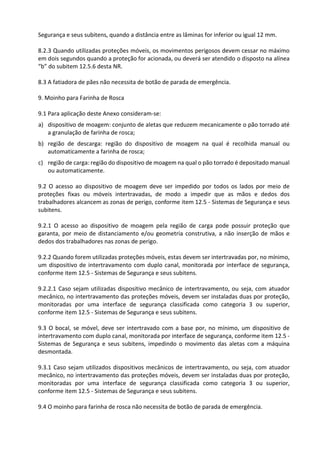 Segurança e seus subitens, quando a distância entre as lâminas for inferior ou igual 12 mm.
8.2.3 Quando utilizadas proteções móveis, os movimentos perigosos devem cessar no máximo
em dois segundos quando a proteção for acionada, ou deverá ser atendido o disposto na alínea
“b” do subitem 12.5.6 desta NR.
8.3 A fatiadora de pães não necessita de botão de parada de emergência.
9. Moinho para Farinha de Rosca
9.1 Para aplicação deste Anexo consideram-se:
a) dispositivo de moagem: conjunto de aletas que reduzem mecanicamente o pão torrado até
a granulação de farinha de rosca;
b) região de descarga: região do dispositivo de moagem na qual é recolhida manual ou
automaticamente a farinha de rosca;
c) região de carga: região do dispositivo de moagem na qual o pão torrado é depositado manual
ou automaticamente.
9.2 O acesso ao dispositivo de moagem deve ser impedido por todos os lados por meio de
proteções fixas ou móveis intertravadas, de modo a impedir que as mãos e dedos dos
trabalhadores alcancem as zonas de perigo, conforme item 12.5 - Sistemas de Segurança e seus
subitens.
9.2.1 O acesso ao dispositivo de moagem pela região de carga pode possuir proteção que
garanta, por meio de distanciamento e/ou geometria construtiva, a não inserção de mãos e
dedos dos trabalhadores nas zonas de perigo.
9.2.2 Quando forem utilizadas proteções móveis, estas devem ser intertravadas por, no mínimo,
um dispositivo de intertravamento com duplo canal, monitorada por interface de segurança,
conforme item 12.5 - Sistemas de Segurança e seus subitens.
9.2.2.1 Caso sejam utilizadas dispositivo mecânico de intertravamento, ou seja, com atuador
mecânico, no intertravamento das proteções móveis, devem ser instaladas duas por proteção,
monitoradas por uma interface de segurança classificada como categoria 3 ou superior,
conforme item 12.5 - Sistemas de Segurança e seus subitens.
9.3 O bocal, se móvel, deve ser intertravado com a base por, no mínimo, um dispositivo de
intertravamento com duplo canal, monitorada por interface de segurança, conforme item 12.5 -
Sistemas de Segurança e seus subitens, impedindo o movimento das aletas com a máquina
desmontada.
9.3.1 Caso sejam utilizados dispositivos mecânicos de intertravamento, ou seja, com atuador
mecânico, no intertravamento das proteções móveis, devem ser instaladas duas por proteção,
monitoradas por uma interface de segurança classificada como categoria 3 ou superior,
conforme item 12.5 - Sistemas de Segurança e seus subitens.
9.4 O moinho para farinha de rosca não necessita de botão de parada de emergência.
 