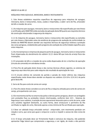 ANEXO VII da NR-12
MÁQUINAS PARA AÇOUGUE, MERCEARIA, BARES E RESTAURANTES
1. Este Anexo estabelece requisitos específicos de segurança para máquinas de açougue,
mercearia, bares e restaurantes, novas, usadas e importadas, a saber: serra de fita, amaciador
de bife e moedor de carne.
1.1 As máquinas para açougue, mercearia, bares e restaurantes não especificadas por este Anexo
e certificadas pelo INMETRO estão excluídas da aplicação desta NR quanto aos requisitos técnicos
de construção relacionados à segurança da máquina.
1.1.1 As máquinas de açougue, mercearia, bares e restaurantes não especificadas ou excluídas
por este Anexo e fabricadas antes da existência de programa de avaliação da conformidade no
âmbito do INMETRO devem atender aos requisitos técnicos de segurança relativos à proteção
das zonas perigosas, estabelecidos pelo programa de avaliação da conformidade específico para
estas máquinas.
1.2 As microempresas e empresas de pequeno porte de açougue, mercearia, bares e restaurantes
ficam dispensadas do atendimento do subitem 12.2.1 desta NR que trata do arranjo físico das
instalações.
1.3 O amaciador de bife e o moedor de carne estão dispensados de ter a interface de operação
(circuito de comando) em extrabaixa tensão.
1.4 Para fins de aplicação deste Anexo e das normas técnicas oficiais vigentes, os sistemas de
segurança aqui descritos para cada máquina são resultado da apreciação de risco.
1.5 O circuito elétrico do comando da partida e parada do motor elétrico das máquinas
especificadas neste Anexo deve atender ao disposto nos subitens 12.4.14 e 12.4.14.1 da parte
geral desta NR.
2. Serra de fita para corte de carnes em varejo
2.1 Para fins deste Anexo considera-se serra de fita a máquina utilizada para corte de carnes em
varejo, principalmente com osso.
2.2 Os movimentos da fita no entorno das polias e demais partes perigosas, devem ser protegidos
com proteções fixas ou proteções móveis intertravadas, conforme item 12.5 - Sistemas de
Segurança e seus subitens, à exceção da área operacional necessária para o corte da carne, onde
uma canaleta regulável deslizante, ou outra forma, deve enclausurar o perímetro da fita
serrilhada na região de corte, liberando apenas a área mínima de fita serrilhada para operação.
2.3 Deve ser adotado braço articulado vertical - empurrador, com movimento pendular em
relação à serra, que serve para guiar e empurrar a carne e impedir o acesso da mão à área de
corte.
2.3.1 O braço articulado deve ser firmemente fixado à estrutura da máquina, não podendo
apresentar folga lateral que comprometa a segurança, e ser rígido, de modo a não permitir
 