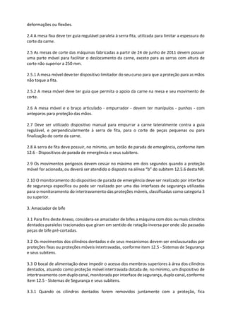 deformações ou flexões.
2.4 A mesa fixa deve ter guia regulável paralela à serra fita, utilizada para limitar a espessura do
corte da carne.
2.5 As mesas de corte das máquinas fabricadas a partir de 24 de junho de 2011 devem possuir
uma parte móvel para facilitar o deslocamento da carne, exceto para as serras com altura de
corte não superior a 250 mm.
2.5.1 A mesa móvel deve ter dispositivo limitador do seu curso para que a proteção para as mãos
não toque a fita.
2.5.2 A mesa móvel deve ter guia que permita o apoio da carne na mesa e seu movimento de
corte.
2.6 A mesa móvel e o braço articulado - empurrador - devem ter manípulos - punhos - com
anteparos para proteção das mãos.
2.7 Deve ser utilizado dispositivo manual para empurrar a carne lateralmente contra a guia
regulável, e perpendicularmente à serra de fita, para o corte de peças pequenas ou para
finalização do corte da carne.
2.8 A serra de fita deve possuir, no mínimo, um botão de parada de emergência, conforme item
12.6 - Dispositivos de parada de emergência e seus subitens.
2.9 Os movimentos perigosos devem cessar no máximo em dois segundos quando a proteção
móvel for acionada, ou deverá ser atendido o disposto na alínea “b” do subitem 12.5.6 desta NR.
2.10 O monitoramento do dispositivo de parada de emergência deve ser realizado por interface
de segurança específica ou pode ser realizado por uma das interfaces de segurança utilizadas
para o monitoramento do intertravamento das proteções móveis, classificadas como categoria 3
ou superior.
3. Amaciador de bife
3.1 Para fins deste Anexo, considera-se amaciador de bifes a máquina com dois ou mais cilindros
dentados paralelos tracionados que giram em sentido de rotação inversa por onde são passadas
peças de bife pré-cortadas.
3.2 Os movimentos dos cilindros dentados e de seus mecanismos devem ser enclausurados por
proteções fixas ou proteções móveis intertravadas, conforme item 12.5 - Sistemas de Segurança
e seus subitens.
3.3 O bocal de alimentação deve impedir o acesso dos membros superiores à área dos cilindros
dentados, atuando como proteção móvel intertravada dotada de, no mínimo, um dispositivo de
intertravamento com duplo canal, monitorada por interface de segurança, duplo canal, conforme
item 12.5 - Sistemas de Segurança e seus subitens.
3.3.1 Quando os cilindros dentados forem removidos juntamente com a proteção, fica
 