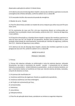 dispensada a aplicação do subitem 3.3 deste Anexo.
3.4 A abertura da zona de descarga deve impedir o alcance dos membros superiores na zona de
convergência dos cilindros dentados, conforme subitem 12.5.1.1 desta NR.
3.5 O amaciador de bifes não necessita de parada de emergência.
4. Moedor de carne - Picador
4.1 Para fins deste Anexo considera-se moedor de carne a máquina que utiliza rosca sem fim para
moer carne.
4.2 Os movimentos da rosca sem fim e de seus mecanismos devem ser enclausurados por
proteções fixas ou proteções móveis intertravadas, conforme item 12.5 - Sistemas de Segurança
e seus subitens.
4.3 O bocal de alimentação ou a bandeja devem impedir o ingresso dos membros superiores na
zona da rosca sem fim, em função de sua geometria, atuando como proteção fixa ou como
proteção móvel dotada de intertravamento, monitorada por interface de segurança, conforme
item 12.5 - Sistemas de Segurança e seus subitens
4.4 A abertura da zona de descarga deve impedir o alcance dos membros superiores na zona
perigosa da rosca sem fim, conforme subitem 12.5.1.1 desta NR.
ANEXO VIII da NR-12
PRENSAS E SIMILARES
1. Prensas
1. Prensas são máquinas utilizadas na conformação e corte de materiais diversos, utilizando
ferramentas, nas quais o movimento do martelo - punção - é proveniente de um sistema
hidráulico ou pneumático - cilindro hidráulico ou pneumático -, ou de um sistema mecânico, em
que o movimento rotativo se transforma em linear por meio de sistemas de bielas, manivelas,
conjunto de alavancas ou fusos.
1.1 As prensas são classificadas em:
a) mecânicas excêntricas de engate por chaveta ou acoplamento equivalente;
b) mecânicas excêntricas com freio-embreagem;
c) de fricção com acionamento por fuso;
d) servoacionadas;
e) hidráulicas;
f) pneumáticas;
g) hidropneumáticas.
1.2 Para fins de aplicação deste Anexo, consideram-se similares as seguintes máquinas:
 
