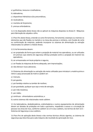 a) guilhotinas, tesouras e cisalhadoras;
b) dobradeiras;
c) dispositivos hidráulicos e/ou pneumáticos;
d) recalcadoras;
e) martelos de forjamento;
f) prensas enfardadeiras.
1.2.1 As disposições deste Anexo não se aplicam às máquinas dispostas no Anexo X - Máquinas
para fabricação de calçados e afins.
1.3 Para fins deste Anexo, entende-se como ferramentas, ferramental, estampos ou matrizes os
elementos que são fixados no martelo e na mesa das prensas e similares, com função de corte
ou conformação de materiais, podendo incorporar os sistemas de alimentação ou extração
relacionados no subitem 1.4 deste Anexo.
1.3.1 As ferramentas devem:
a) ser projetadas de forma que evitem a projeção de material nos operadores, ou ser utilizadas
em prensas cujo sistema de segurança ofereça proteção contra a projeção de material nos
operadores;
b) ser armazenadas em locais próprios e seguros;
c) ser fixadas às máquinas de forma adequada, sem improvisações;
d) não oferecer riscos adicionais.
1.4 Sistemas de alimentação ou extração são meios utilizados para introduzir a matéria prima e
retirar a peça processada da matriz e podem ser:
a) manuais;
b) por gaveta;
c) por bandeja rotativa ou tambor de revólver;
d) por gravidade, qualquer que seja o meio de extração;
e) por mão mecânica;
f) por robôs;
g) contínuos - alimentadores automáticos; e
h) outros sistemas não relacionados neste subitem.
1.5 As bobinadeiras, desbobinadeiras, endireitadeiras e outros equipamentos de alimentação
devem ser dotadas de proteções em todo o perímetro, impedindo o acesso e a circulação de
pessoas nas áreas de risco, conforme subitem 12.1.9 e seus subitens, nos termos do item 12.5 -
Sistemas de Segurança e seus subitens.
1.6 Para fins de aplicação deste Anexo e das normas técnicas oficiais vigentes, os sistemas de
segurança aqui descritos para cada máquina são resultado da apreciação de risco.
 