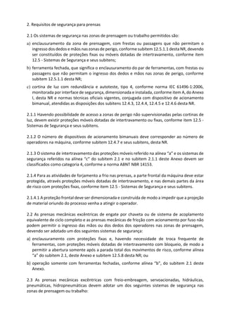 2. Requisitos de segurança para prensas
2.1 Os sistemas de segurança nas zonas de prensagem ou trabalho permitidos são:
a) enclausuramento da zona de prensagem, com frestas ou passagens que não permitam o
ingresso dos dedos e mãos nas zonas de perigo, conforme subitem 12.5.1.1 desta NR, devendo
ser constituídos de proteções fixas ou móveis dotadas de intertravamento, conforme item
12.5 - Sistemas de Segurança e seus subitens;
b) ferramenta fechada, que significa o enclausuramento do par de ferramentas, com frestas ou
passagens que não permitam o ingresso dos dedos e mãos nas zonas de perigo, conforme
subitem 12.5.1.1 desta NR;
c) cortina de luz com redundância e autoteste, tipo 4, conforme norma IEC 61496-1:2006,
monitorada por interface de segurança, dimensionada e instalada, conforme item A, do Anexo
I, desta NR e normas técnicas oficiais vigentes, conjugada com dispositivo de acionamento
bimanual, atendidas as disposições dos subitens 12.4.3, 12.4.4, 12.4.5 e 12.4.6 desta NR.
2.1.1 Havendo possibilidade de acesso a zonas de perigo não supervisionadas pelas cortinas de
luz, devem existir proteções móveis dotadas de intertravamento ou fixas, conforme item 12.5 -
Sistemas de Segurança e seus subitens.
2.1.2 O número de dispositivos de acionamento bimanuais deve corresponder ao número de
operadores na máquina, conforme subitem 12.4.7 e seus subitens, desta NR.
2.1.3 O sistema de intertravamento das proteções móveis referido na alínea “a” e os sistemas de
segurança referidos na alínea “c” do subitem 2.1 e no subitem 2.1.1 deste Anexo devem ser
classificados como categoria 4, conforme a norma ABNT NBR 14153.
2.1.4 Para as atividades de forjamento a frio nas prensas, a parte frontal da máquina deve estar
protegida, através proteções móveis dotadas de intertravamento, e nas demais partes da área
de risco com proteções fixas, conforme item 12.5 - Sistemas de Segurança e seus subitens.
2.1.4.1 A proteção frontal deve ser dimensionada e construída de modo a impedir que a projeção
de material oriundo do processo venha a atingir o operador.
2.2 As prensas mecânicas excêntricas de engate por chaveta ou de sistema de acoplamento
equivalente de ciclo completo e as prensas mecânicas de fricção com acionamento por fuso não
podem permitir o ingresso das mãos ou dos dedos dos operadores nas zonas de prensagem,
devendo ser adotado um dos seguintes sistemas de segurança:
a) enclausuramento com proteções fixas e, havendo necessidade de troca frequente de
ferramentas, com proteções móveis dotadas de intertravamento com bloqueio, de modo a
permitir a abertura somente após a parada total dos movimentos de risco, conforme alínea
“a” do subitem 2.1, deste Anexo e subitem 12.5.8 desta NR; ou
b) operação somente com ferramentas fechadas, conforme alínea “b”, do subitem 2.1 deste
Anexo.
2.3 As prensas mecânicas excêntricas com freio-embreagem, servoacionadas, hidráulicas,
pneumáticas, hidropneumáticas devem adotar um dos seguintes sistemas de segurança nas
zonas de prensagem ou trabalho:
 