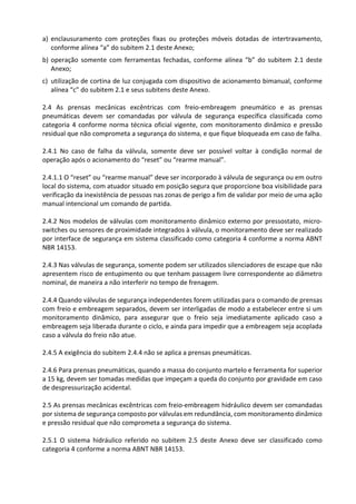 a) enclausuramento com proteções fixas ou proteções móveis dotadas de intertravamento,
conforme alínea “a” do subitem 2.1 deste Anexo;
b) operação somente com ferramentas fechadas, conforme alínea “b” do subitem 2.1 deste
Anexo;
c) utilização de cortina de luz conjugada com dispositivo de acionamento bimanual, conforme
alínea “c” do subitem 2.1 e seus subitens deste Anexo.
2.4 As prensas mecânicas excêntricas com freio-embreagem pneumático e as prensas
pneumáticas devem ser comandadas por válvula de segurança específica classificada como
categoria 4 conforme norma técnica oficial vigente, com monitoramento dinâmico e pressão
residual que não comprometa a segurança do sistema, e que fique bloqueada em caso de falha.
2.4.1 No caso de falha da válvula, somente deve ser possível voltar à condição normal de
operação após o acionamento do “reset” ou “rearme manual”.
2.4.1.1 O “reset” ou “rearme manual” deve ser incorporado à válvula de segurança ou em outro
local do sistema, com atuador situado em posição segura que proporcione boa visibilidade para
verificação da inexistência de pessoas nas zonas de perigo a fim de validar por meio de uma ação
manual intencional um comando de partida.
2.4.2 Nos modelos de válvulas com monitoramento dinâmico externo por pressostato, micro-
switches ou sensores de proximidade integrados à válvula, o monitoramento deve ser realizado
por interface de segurança em sistema classificado como categoria 4 conforme a norma ABNT
NBR 14153.
2.4.3 Nas válvulas de segurança, somente podem ser utilizados silenciadores de escape que não
apresentem risco de entupimento ou que tenham passagem livre correspondente ao diâmetro
nominal, de maneira a não interferir no tempo de frenagem.
2.4.4 Quando válvulas de segurança independentes forem utilizadas para o comando de prensas
com freio e embreagem separados, devem ser interligadas de modo a estabelecer entre si um
monitoramento dinâmico, para assegurar que o freio seja imediatamente aplicado caso a
embreagem seja liberada durante o ciclo, e ainda para impedir que a embreagem seja acoplada
caso a válvula do freio não atue.
2.4.5 A exigência do subitem 2.4.4 não se aplica a prensas pneumáticas.
2.4.6 Para prensas pneumáticas, quando a massa do conjunto martelo e ferramenta for superior
a 15 kg, devem ser tomadas medidas que impeçam a queda do conjunto por gravidade em caso
de despressurização acidental.
2.5 As prensas mecânicas excêntricas com freio-embreagem hidráulico devem ser comandadas
por sistema de segurança composto por válvulas em redundância, com monitoramento dinâmico
e pressão residual que não comprometa a segurança do sistema.
2.5.1 O sistema hidráulico referido no subitem 2.5 deste Anexo deve ser classificado como
categoria 4 conforme a norma ABNT NBR 14153.
 