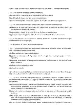 elétrica puder ocasionar riscos, deve haver dispositivo que impeça a ocorrência de acidentes.
12.3.8 São proibidas nas máquinas e equipamentos:
a) a utilização de chave geral como dispositivo de partida e parada;
b) a utilização de chaves tipo faca nos circuitos elétricos; e
c) a existência de partes energizadas expostas de circuitos que utilizam energia elétrica.
12.3.9 As baterias devem atender aos seguintes requisitos mínimos de segurança:
a) localização de modo que sua manutenção e troca possam ser realizadas facilmente a partir do
solo ou de uma plataforma de apoio;
b) constituição e fixação de forma a não haver deslocamento acidental; e
c) proteção do terminal positivo, a fim de prevenir contato acidental e curto-circuito.
12.3.10 Os serviços e substituições de baterias devem ser realizados conforme indicação
constante do manual de operação.
12.4 Dispositivos de partida, acionamento e parada.
12.4.1 Os dispositivos de partida, acionamento e parada das máquinas devem ser projetados,
selecionados e instalados de modo que:
a) não se localizem em suas zonas perigosas;
b) possam ser acionados ou desligados em caso de emergência por outra pessoa que não seja o
operador;
c) impeçam acionamento ou desligamento involuntário pelo operador ou por qualquer outra
forma acidental;
d) não acarretem riscos adicionais; e
e) dificulte-se a burla.
12.4.2 Os comandos de partida ou acionamento das máquinas devem possuir dispositivos que
impeçam seu funcionamento automático ao serem energizadas.
12.4.3 Quando forem utilizados dispositivos de acionamento bimanual, visando a manter as
mãos do operador fora da zona de perigo, esses devem atender aos seguintes requisitos mínimos
do comando:
a) possuir atuação síncrona, ou seja, um sinal de saída deve ser gerado somente quando os dois
dispositivos de atuação do comando - botões - forem atuados com um retardo de tempo
menor ou igual a 0,5 s (meio segundo);
b) estar sob monitoramento automático por interface de segurança, se indicado pela apreciação
de risco;
c) ter relação entre os sinais de entrada e saída, de modo que os sinais de entrada aplicados a
cada um dos dois dispositivos de atuação devem juntos se iniciar e manter o sinal de saída
somente durante a aplicação dos dois sinais;
d) o sinal de saída deve terminar quando houver desacionamento de qualquer dos dispositivos
 
