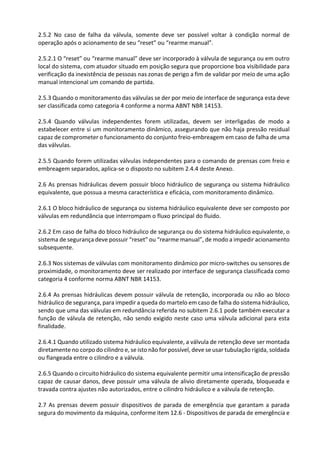 2.5.2 No caso de falha da válvula, somente deve ser possível voltar à condição normal de
operação após o acionamento de seu “reset” ou “rearme manual”.
2.5.2.1 O “reset” ou “rearme manual” deve ser incorporado à válvula de segurança ou em outro
local do sistema, com atuador situado em posição segura que proporcione boa visibilidade para
verificação da inexistência de pessoas nas zonas de perigo a fim de validar por meio de uma ação
manual intencional um comando de partida.
2.5.3 Quando o monitoramento das válvulas se der por meio de interface de segurança esta deve
ser classificada como categoria 4 conforme a norma ABNT NBR 14153.
2.5.4 Quando válvulas independentes forem utilizadas, devem ser interligadas de modo a
estabelecer entre si um monitoramento dinâmico, assegurando que não haja pressão residual
capaz de comprometer o funcionamento do conjunto freio-embreagem em caso de falha de uma
das válvulas.
2.5.5 Quando forem utilizadas válvulas independentes para o comando de prensas com freio e
embreagem separados, aplica-se o disposto no subitem 2.4.4 deste Anexo.
2.6 As prensas hidráulicas devem possuir bloco hidráulico de segurança ou sistema hidráulico
equivalente, que possua a mesma característica e eficácia, com monitoramento dinâmico.
2.6.1 O bloco hidráulico de segurança ou sistema hidráulico equivalente deve ser composto por
válvulas em redundância que interrompam o fluxo principal do fluido.
2.6.2 Em caso de falha do bloco hidráulico de segurança ou do sistema hidráulico equivalente, o
sistema de segurança deve possuir “reset” ou “rearme manual”, de modo a impedir acionamento
subsequente.
2.6.3 Nos sistemas de válvulas com monitoramento dinâmico por micro-switches ou sensores de
proximidade, o monitoramento deve ser realizado por interface de segurança classificada como
categoria 4 conforme norma ABNT NBR 14153.
2.6.4 As prensas hidráulicas devem possuir válvula de retenção, incorporada ou não ao bloco
hidráulico de segurança, para impedir a queda do martelo em caso de falha do sistema hidráulico,
sendo que uma das válvulas em redundância referida no subitem 2.6.1 pode também executar a
função de válvula de retenção, não sendo exigido neste caso uma válvula adicional para esta
finalidade.
2.6.4.1 Quando utilizado sistema hidráulico equivalente, a válvula de retenção deve ser montada
diretamente no corpo do cilindro e, se isto não for possível, deve se usar tubulação rígida, soldada
ou flangeada entre o cilindro e a válvula.
2.6.5 Quando o circuito hidráulico do sistema equivalente permitir uma intensificação de pressão
capaz de causar danos, deve possuir uma válvula de alivio diretamente operada, bloqueada e
travada contra ajustes não autorizados, entre o cilindro hidráulico e a válvula de retenção.
2.7 As prensas devem possuir dispositivos de parada de emergência que garantam a parada
segura do movimento da máquina, conforme item 12.6 - Dispositivos de parada de emergência e
 