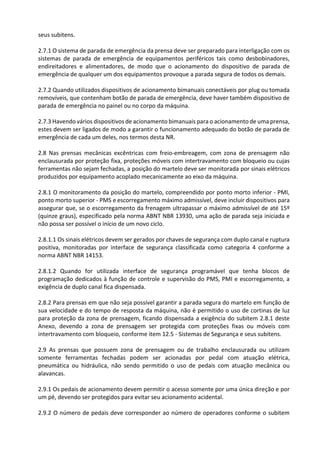 seus subitens.
2.7.1 O sistema de parada de emergência da prensa deve ser preparado para interligação com os
sistemas de parada de emergência de equipamentos periféricos tais como desbobinadores,
endireitadores e alimentadores, de modo que o acionamento do dispositivo de parada de
emergência de qualquer um dos equipamentos provoque a parada segura de todos os demais.
2.7.2 Quando utilizados dispositivos de acionamento bimanuais conectáveis por plug ou tomada
removíveis, que contenham botão de parada de emergência, deve haver também dispositivo de
parada de emergência no painel ou no corpo da máquina.
2.7.3 Havendo vários dispositivos de acionamento bimanuais para o acionamento de uma prensa,
estes devem ser ligados de modo a garantir o funcionamento adequado do botão de parada de
emergência de cada um deles, nos termos desta NR.
2.8 Nas prensas mecânicas excêntricas com freio-embreagem, com zona de prensagem não
enclausurada por proteção fixa, proteções móveis com intertravamento com bloqueio ou cujas
ferramentas não sejam fechadas, a posição do martelo deve ser monitorada por sinais elétricos
produzidos por equipamento acoplado mecanicamente ao eixo da máquina.
2.8.1 O monitoramento da posição do martelo, compreendido por ponto morto inferior - PMI,
ponto morto superior - PMS e escorregamento máximo admissível, deve incluir dispositivos para
assegurar que, se o escorregamento da frenagem ultrapassar o máximo admissível de até 15º
(quinze graus), especificado pela norma ABNT NBR 13930, uma ação de parada seja iniciada e
não possa ser possível o início de um novo ciclo.
2.8.1.1 Os sinais elétricos devem ser gerados por chaves de segurança com duplo canal e ruptura
positiva, monitoradas por interface de segurança classificada como categoria 4 conforme a
norma ABNT NBR 14153.
2.8.1.2 Quando for utilizada interface de segurança programável que tenha blocos de
programação dedicados à função de controle e supervisão do PMS, PMI e escorregamento, a
exigência de duplo canal fica dispensada.
2.8.2 Para prensas em que não seja possível garantir a parada segura do martelo em função de
sua velocidade e do tempo de resposta da máquina, não é permitido o uso de cortinas de luz
para proteção da zona de prensagem, ficando dispensada a exigência do subitem 2.8.1 deste
Anexo, devendo a zona de prensagem ser protegida com proteções fixas ou móveis com
intertravamento com bloqueio, conforme item 12.5 - Sistemas de Segurança e seus subitens.
2.9 As prensas que possuem zona de prensagem ou de trabalho enclausurada ou utilizam
somente ferramentas fechadas podem ser acionadas por pedal com atuação elétrica,
pneumática ou hidráulica, não sendo permitido o uso de pedais com atuação mecânica ou
alavancas.
2.9.1 Os pedais de acionamento devem permitir o acesso somente por uma única direção e por
um pé, devendo ser protegidos para evitar seu acionamento acidental.
2.9.2 O número de pedais deve corresponder ao número de operadores conforme o subitem
 