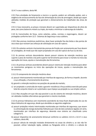 12.4.7 e seus subitens, desta NR.
2.9.3 Para atividades de forjamento a morno e a quente, podem ser utilizados pedais, sem a
exigência de enclausuramento da face de alimentação da zona de prensagem, desde que sejam
adotadas medidas de proteção que garantam o distanciamento do trabalhador das áreas de
risco.
2.9.3.1 Caso necessário, as pinças e tenazes devem ser suportadas por dispositivos de alívio de
peso, tais como balancins móveis ou tripés, de modo a minimizar a sobrecarga do trabalho.
2.10 As transmissões de força, como volantes, polias, correias e engrenagens, devem ser
protegidas conforme item 12.5 - Sistemas de Segurança e seus subitens.
2.10.1 Nas prensas mecânicas excêntricas, deve haver proteção fixa das bielas e das pontas de
seus eixos que resistam aos esforços de solicitação em caso de ruptura.
2.10.2 Os volantes vertical e horizontal das prensas de fricção com acionamento por fuso devem
ser protegidos, de modo que não sejam projetados em caso de ruptura do fuso ou do eixo.
2.11 As prensas verticais descendentes devem possuir sistema de retenção mecânica que
suporte o peso do martelo e da parte superior da ferramenta para travar o martelo no início das
operações de trocas, ajustes e manutenções das ferramentas.
2.11.1 As prensas verticais ascendentes devem possuir sistema de retenção mecânica para deter
os movimentos perigosos no início das operações de trocas, ajustes e manutenções das
ferramentas.
2.11.2 O componente de retenção mecânica deve:
a) possuir intertravamento monitorado por interface de segurança, de forma a impedir, durante
a sua utilização, o funcionamento da prensa;
b) garantir a retenção mecânica nas posições de parada do martelo;
c) ser projetado e construído de modo a garantir resistência à força estática exercida pelo peso
total do conjunto móvel a ser sustentado e que impeça sua projeção ou sua simples soltura.
2.11.3 Nas situações em que não seja possível o uso do sistema de retenção mecânica, devem
ser adotadas medidas alternativas que garantam o mesmo resultado.
2.12 As prensas hidráulicas com movimento ascendente da mesa ficam dispensadas do uso do
bloco hidráulico de segurança, desde que atendidas as seguintes exigências:
a) possuir proteções móveis intertravadas monitoradas por interface de segurança, que atuem
na alimentação de energia da bomba hidráulica por meio de dois contatores ligados em série,
monitorados por interface de segurança, devendo esse sistema ser classificado como
categoria 4;
b) possuir dispositivo de acionamento bimanual conforme os subitens 12.4.3 a 12.4.7 e seus
subitens, desta NR;
c) possuir válvula de retenção instalada diretamente no corpo do cilindro e, se isto não for
possível, utilizar tubulação rígida, soldada ou flangeada entre o cilindro e a válvula de
 