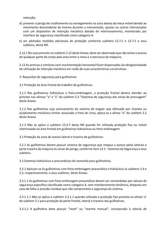 retenção;
d) prevenir o perigo de cisalhamento ou esmagamento na zona abaixo da mesa móvel devido ao
movimento descendente da mesma durante a manutenção, ajustes ou outras intervenções
com um dispositivo de retenção mecânico dotado de intertravamento, monitorado por
interface de segurança classificada como categoria 4;
e) ser adotadas medidas adicionais de proteção conforme subitens 12.7.1 e 12.7.5 e seus
subitens, desta NR.
2.12.1 No caso previsto no subitem 2.12 deste Anexo, deve ser observado que não exista o acesso
de qualquer parte do corpo pela área entre a mesa e a estrutura da máquina.
2.13 As prensas e similares com movimentação horizontal ficam dispensadas da obrigatoriedade
de utilização de retenção mecânica em razão de suas características construtivas.
3. Requisitos de segurança para guilhotinas
3.1 Proteção da área frontal de trabalho de guilhotinas:
3.1.1 Nas guilhotinas hidráulicas e freio-embreagem, a proteção frontal deverá atender ao
previsto nas alíneas “a” e “c” do subitem 2.3 “Sistemas de segurança das zonas de prensagem”
deste Anexo.
3.1.2 Nas guilhotinas cujo acionamento do sistema de engate seja efetuado por chaveta ou
acoplamento mecânico similar associado a freio de cinta, aplica-se a alínea “a” do subitem 2.2
deste Anexo.
3.1.3 Não se aplica o subitem 12.4.7 desta NR quando for utilizada proteção fixa ou móvel
intertravada na área frontal em guilhotinas hidráulicas ou freio-embreagem.
3.2 Proteção da zona de acesso lateral e traseira de guilhotinas:
3.2.1 As guilhotinas devem possuir sistema de segurança que impeça o acesso pelas laterais e
parte traseira da máquina às zonas de perigo, conforme item 12.5 - Sistemas de Segurança e seus
subitens.
3.3 Sistemas hidráulicos e pneumáticos de comando para guilhotinas.
3.3.1 Aplicam-se às guilhotinas com freio-embreagem pneumático e hidráulico os subitens 2.4 e
2.5, respectivamente, e seus subitens, deste Anexo.
3.3.1.1 As guilhotinas com freio-embreagem pneumático devem ser comandadas por válvula de
segurança específica classificada como categoria 4, com monitoramento dinâmico, bloqueio em
caso de falha e pressão residual que não comprometa a segurança do sistema.
3.3.1.1.1 Não se aplica o subitem 3.3.1.1 quando utilizada a proteção fixa prevista na alínea ‘a’
do subitem 2.1 para proteção da parte frontal, lateral e traseira das guilhotinas.
3.3.1.2 A guilhotina deve possuir “reset” ou “rearme manual”, incorporado à válvula de
 