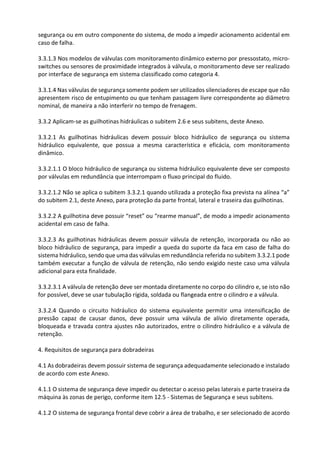 segurança ou em outro componente do sistema, de modo a impedir acionamento acidental em
caso de falha.
3.3.1.3 Nos modelos de válvulas com monitoramento dinâmico externo por pressostato, micro-
switches ou sensores de proximidade integrados à válvula, o monitoramento deve ser realizado
por interface de segurança em sistema classificado como categoria 4.
3.3.1.4 Nas válvulas de segurança somente podem ser utilizados silenciadores de escape que não
apresentem risco de entupimento ou que tenham passagem livre correspondente ao diâmetro
nominal, de maneira a não interferir no tempo de frenagem.
3.3.2 Aplicam-se as guilhotinas hidráulicas o subitem 2.6 e seus subitens, deste Anexo.
3.3.2.1 As guilhotinas hidráulicas devem possuir bloco hidráulico de segurança ou sistema
hidráulico equivalente, que possua a mesma característica e eficácia, com monitoramento
dinâmico.
3.3.2.1.1 O bloco hidráulico de segurança ou sistema hidráulico equivalente deve ser composto
por válvulas em redundância que interrompam o fluxo principal do fluido.
3.3.2.1.2 Não se aplica o subitem 3.3.2.1 quando utilizada a proteção fixa prevista na alínea “a”
do subitem 2.1, deste Anexo, para proteção da parte frontal, lateral e traseira das guilhotinas.
3.3.2.2 A guilhotina deve possuir “reset” ou “rearme manual”, de modo a impedir acionamento
acidental em caso de falha.
3.3.2.3 As guilhotinas hidráulicas devem possuir válvula de retenção, incorporada ou não ao
bloco hidráulico de segurança, para impedir a queda do suporte da faca em caso de falha do
sistema hidráulico, sendo que uma das válvulas em redundância referida no subitem 3.3.2.1 pode
também executar a função de válvula de retenção, não sendo exigido neste caso uma válvula
adicional para esta finalidade.
3.3.2.3.1 A válvula de retenção deve ser montada diretamente no corpo do cilindro e, se isto não
for possível, deve se usar tubulação rígida, soldada ou flangeada entre o cilindro e a válvula.
3.3.2.4 Quando o circuito hidráulico do sistema equivalente permitir uma intensificação de
pressão capaz de causar danos, deve possuir uma válvula de alívio diretamente operada,
bloqueada e travada contra ajustes não autorizados, entre o cilindro hidráulico e a válvula de
retenção.
4. Requisitos de segurança para dobradeiras
4.1 As dobradeiras devem possuir sistema de segurança adequadamente selecionado e instalado
de acordo com este Anexo.
4.1.1 O sistema de segurança deve impedir ou detectar o acesso pelas laterais e parte traseira da
máquina às zonas de perigo, conforme item 12.5 - Sistemas de Segurança e seus subitens.
4.1.2 O sistema de segurança frontal deve cobrir a área de trabalho, e ser selecionado de acordo
 