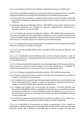 com as características construtivas da máquina e a geometria da peça a ser conformada.
4.1.2.1 Para as dobradeiras hidráulicas é considerado sistema de segurança frontal os seguintes
dispositivos detectores de presença ESPE (Equipamento de proteção eletrossensitivo):
a) cortinas de luz com redundância e autoteste, tipo 4 conforme norma IEC 61496, monitorada
por interface de segurança, adequadamente dimensionada e instalada, conforme a norma EN
12622; ou
b) sistema de segurança de detecção multizona - ESPE /AOPD multizona tipo 4 conforme norma
IEC 61496, monitorada por interface de segurança, adequadamente dimensionada e
instalada, conforme a norma EN 12622.
4.1.2.1.1 O Sistema de segurança de detecção multizona - ESPE /AOPD multizona deve prover
uma zona de proteção com uma capacidade de detecção de 14 mm (quatorze milímetros) que
se estenda no plano vertical diretamente abaixo da linha de centro da ferramenta superior, mas
não mais que 2,5 mm (dois vírgula cinco milímetros) atrás (plano de dobra).
4.1.2.1.1.1 A detecção da zona de proteção deve ser validada por meio dos testes previstos pelo
fabricante e descritos no manual de instruções.
4.1.2.1.1.2 A zona de proteção também deve se estender à frente do plano de dobra por, pelo
menos, 15 mm.
4.1.2.1.1.3 A desativação parcial (blanking) desta zona de proteção durante o curso de
fechamento é possível, se a velocidade de fechamento é reduzida para 10 mm/s (dez milímetros
por segundo) ou menos.
4.1.2.1.1.4 A desativação total (muting) desta zona de proteção pode ser feita quando a distância
entre a punção e a chapa for menor ou igual a 10 mm (dez milímetros), se a velocidade de
fechamento é reduzida para 10 mm/s (dez milímetros por segundo) ou menos.
4.1.2.1.1.5 O Sistema de segurança de detecção multizona - ESPE /AOPD multizona deve:
a) ser instalado próximo da ferramenta superior, de modo que se movimente em conjunto com
o martelo, nas dobradeiras descendentes;
b) ser instalado de forma a garantir que não esteja sujeito à interferência luminosa externa que
incida inadvertidamente no receptor, e dentro do alinhamento adequado entre emissor e
receptor, e não haja reflexões óticas esperadas para dobradeiras;
c) ser utilizado para trabalho com as ferramentas de formato e dimensões indicadas pelo
fabricante da ESPE/AOPD multizona, respeitando as limitações de uso e as medidas adicionais
de segurança para garantir a zona de proteção prevista nos subitens 4.1.2.1.1 e 4.1.2.1.1.1
deste Anexo de acordo com as informações do manual de instruções do ESPE/AOPD multizona
e Anexo I B desta NR;
d) ser utilizado em conjunto com comando bimanual conforme os subitens 12.4.3 a 12.4.7 e seus
subitens, desta NR ou com pedal de 3 posições conforme o Anexo I B desta NR.
4.1.2.1.1.6 A velocidade de movimentação de descida na aproximação é livre e devem ser
respeitados os critérios de segurança de escorregamento do ESPE /AOPD multizona previsto pelo
fabricante, porém após o blanking a velocidade deve ser menor ou igual a 10 mm/s (dez
 