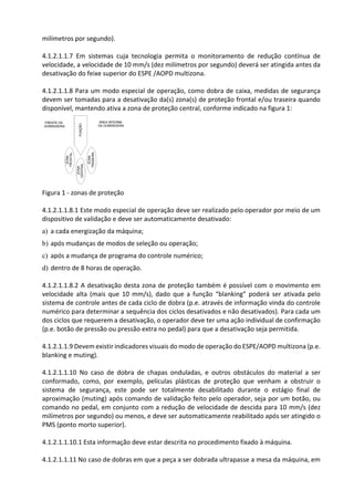 milímetros por segundo).
4.1.2.1.1.7 Em sistemas cuja tecnologia permita o monitoramento de redução contínua de
velocidade, a velocidade de 10 mm/s (dez milímetros por segundo) deverá ser atingida antes da
desativação do feixe superior do ESPE /AOPD multizona.
4.1.2.1.1.8 Para um modo especial de operação, como dobra de caixa, medidas de segurança
devem ser tomadas para a desativação da(s) zona(s) de proteção frontal e/ou traseira quando
disponível, mantendo ativa a zona de proteção central, conforme indicado na figura 1:
Figura 1 - zonas de proteção
4.1.2.1.1.8.1 Este modo especial de operação deve ser realizado pelo operador por meio de um
dispositivo de validação e deve ser automaticamente desativado:
a) a cada energização da máquina;
b) após mudanças de modos de seleção ou operação;
c) após a mudança de programa do controle numérico;
d) dentro de 8 horas de operação.
4.1.2.1.1.8.2 A desativação desta zona de proteção também é possível com o movimento em
velocidade alta (mais que 10 mm/s), dado que a função “blanking” poderá ser ativada pelo
sistema de controle antes de cada ciclo de dobra (p.e. através de informação vinda do controle
numérico para determinar a sequência dos ciclos desativados e não desativados). Para cada um
dos ciclos que requerem a desativação, o operador deve ter uma ação individual de confirmação
(p.e. botão de pressão ou pressão extra no pedal) para que a desativação seja permitida.
4.1.2.1.1.9 Devem existir indicadores visuais do modo de operação do ESPE/AOPD multizona (p.e.
blanking e muting).
4.1.2.1.1.10 No caso de dobra de chapas onduladas, e outros obstáculos do material a ser
conformado, como, por exemplo, películas plásticas de proteção que venham a obstruir o
sistema de segurança, este pode ser totalmente desabilitado durante o estágio final de
aproximação (muting) após comando de validação feito pelo operador, seja por um botão, ou
comando no pedal, em conjunto com a redução de velocidade de descida para 10 mm/s (dez
milímetros por segundo) ou menos, e deve ser automaticamente reabilitado após ser atingido o
PMS (ponto morto superior).
4.1.2.1.1.10.1 Esta informação deve estar descrita no procedimento fixado à máquina.
4.1.2.1.1.11 No caso de dobras em que a peça a ser dobrada ultrapasse a mesa da máquina, em
 