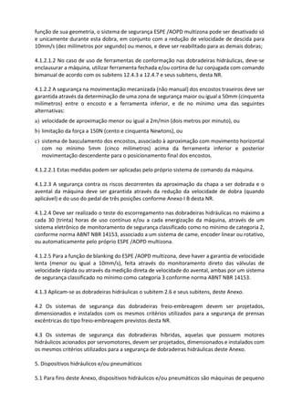 função de sua geometria, o sistema de segurança ESPE /AOPD multizona pode ser desativado só
e unicamente durante esta dobra, em conjunto com a redução de velocidade de descida para
10mm/s (dez milímetros por segundo) ou menos, e deve ser reabilitado para as demais dobras;
4.1.2.1.2 No caso de uso de ferramentas de conformação nas dobradeiras hidráulicas, deve-se
enclausurar a máquina, utilizar ferramenta fechada e/ou cortina de luz conjugada com comando
bimanual de acordo com os subitens 12.4.3 a 12.4.7 e seus subitens, desta NR.
4.1.2.2 A segurança na movimentação mecanizada (não manual) dos encostos traseiros deve ser
garantida através da determinação de uma zona de segurança maior ou igual a 50mm (cinquenta
milímetros) entre o encosto e a ferramenta inferior, e de no mínimo uma das seguintes
alternativas:
a) velocidade de aproximação menor ou igual a 2m/min (dois metros por minuto), ou
b) limitação da força a 150N (cento e cinquenta Newtons), ou
c) sistema de basculamento dos encostos, associado à aproximação com movimento horizontal
com no mínimo 5mm (cinco milímetros) acima da ferramenta inferior e posterior
movimentação descendente para o posicionamento final dos encostos.
4.1.2.2.1 Estas medidas podem ser aplicadas pelo próprio sistema de comando da máquina.
4.1.2.3 A segurança contra os riscos decorrentes da aproximação da chapa a ser dobrada e o
avental da máquina deve ser garantida através da redução da velocidade de dobra (quando
aplicável) e do uso do pedal de três posições conforme Anexo I B desta NR.
4.1.2.4 Deve ser realizado o teste do escorregamento nas dobradeiras hidráulicas no máximo a
cada 30 (trinta) horas de uso contínuo e/ou a cada energização da máquina, através de um
sistema eletrônico de monitoramento de segurança classificado como no mínimo de categoria 2,
conforme norma ABNT NBR 14153, associado a um sistema de came, encoder linear ou rotativo,
ou automaticamente pelo próprio ESPE /AOPD multizona.
4.1.2.5 Para a função de blanking do ESPE /AOPD multizona, deve haver a garantia de velocidade
lenta (menor ou igual a 10mm/s), feita através do monitoramento direto das válvulas de
velocidade rápida ou através da medição direta de velocidade do avental, ambas por um sistema
de segurança classificado no mínimo como categoria 3 conforme norma ABNT NBR 14153.
4.1.3 Aplicam-se as dobradeiras hidráulicas o subitem 2.6 e seus subitens, deste Anexo.
4.2 Os sistemas de segurança das dobradeiras freio-embreagem devem ser projetados,
dimensionados e instalados com os mesmos critérios utilizados para a segurança de prensas
excêntricas do tipo freio-embreagem previstos desta NR.
4.3 Os sistemas de segurança das dobradeiras híbridas, aquelas que possuem motores
hidráulicos acionados por servomotores, devem ser projetados, dimensionados e instalados com
os mesmos critérios utilizados para a segurança de dobradeiras hidráulicas deste Anexo.
5. Dispositivos hidráulicos e/ou pneumáticos
5.1 Para fins deste Anexo, dispositivos hidráulicos e/ou pneumáticos são máquinas de pequeno
 