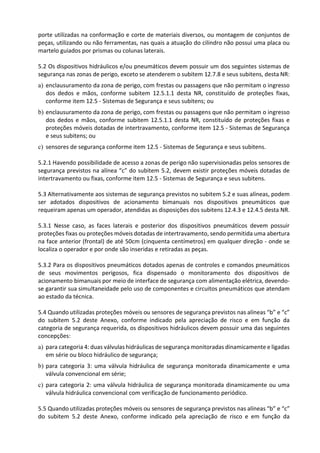 porte utilizadas na conformação e corte de materiais diversos, ou montagem de conjuntos de
peças, utilizando ou não ferramentas, nas quais a atuação do cilindro não possui uma placa ou
martelo guiados por prismas ou colunas laterais.
5.2 Os dispositivos hidráulicos e/ou pneumáticos devem possuir um dos seguintes sistemas de
segurança nas zonas de perigo, exceto se atenderem o subitem 12.7.8 e seus subitens, desta NR:
a) enclausuramento da zona de perigo, com frestas ou passagens que não permitam o ingresso
dos dedos e mãos, conforme subitem 12.5.1.1 desta NR, constituído de proteções fixas,
conforme item 12.5 - Sistemas de Segurança e seus subitens; ou
b) enclausuramento da zona de perigo, com frestas ou passagens que não permitam o ingresso
dos dedos e mãos, conforme subitem 12.5.1.1 desta NR, constituído de proteções fixas e
proteções móveis dotadas de intertravamento, conforme item 12.5 - Sistemas de Segurança
e seus subitens; ou
c) sensores de segurança conforme item 12.5 - Sistemas de Segurança e seus subitens.
5.2.1 Havendo possibilidade de acesso a zonas de perigo não supervisionadas pelos sensores de
segurança previstos na alínea “c” do subitem 5.2, devem existir proteções móveis dotadas de
intertravamento ou fixas, conforme item 12.5 - Sistemas de Segurança e seus subitens.
5.3 Alternativamente aos sistemas de segurança previstos no subitem 5.2 e suas alíneas, podem
ser adotados dispositivos de acionamento bimanuais nos dispositivos pneumáticos que
requeiram apenas um operador, atendidas as disposições dos subitens 12.4.3 e 12.4.5 desta NR.
5.3.1 Nesse caso, as faces laterais e posterior dos dispositivos pneumáticos devem possuir
proteções fixas ou proteções móveis dotadas de intertravamento, sendo permitida uma abertura
na face anterior (frontal) de até 50cm (cinquenta centímetros) em qualquer direção - onde se
localiza o operador e por onde são inseridas e retiradas as peças.
5.3.2 Para os dispositivos pneumáticos dotados apenas de controles e comandos pneumáticos
de seus movimentos perigosos, fica dispensado o monitoramento dos dispositivos de
acionamento bimanuais por meio de interface de segurança com alimentação elétrica, devendo-
se garantir sua simultaneidade pelo uso de componentes e circuitos pneumáticos que atendam
ao estado da técnica.
5.4 Quando utilizadas proteções móveis ou sensores de segurança previstos nas alíneas “b” e “c”
do subitem 5.2 deste Anexo, conforme indicado pela apreciação de risco e em função da
categoria de segurança requerida, os dispositivos hidráulicos devem possuir uma das seguintes
concepções:
a) para categoria 4: duas válvulas hidráulicas de segurança monitoradas dinamicamente e ligadas
em série ou bloco hidráulico de segurança;
b) para categoria 3: uma válvula hidráulica de segurança monitorada dinamicamente e uma
válvula convencional em série;
c) para categoria 2: uma válvula hidráulica de segurança monitorada dinamicamente ou uma
válvula hidráulica convencional com verificação de funcionamento periódico.
5.5 Quando utilizadas proteções móveis ou sensores de segurança previstos nas alíneas “b” e “c”
do subitem 5.2 deste Anexo, conforme indicado pela apreciação de risco e em função da
 