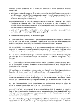 categoria de segurança requerida, os dispositivos pneumáticos devem atender as seguintes
concepções:
a) válvula pneumática de segurança dinamicamente monitorada, classificada como categoria 4,
com bloqueio em caso de falha, sendo que a comutação incompleta de uma das válvulas, ou
a pressão residual originada devido a falha na comutação ou vedações danificadas, não devem
comprometer a segurança do sistema;
b) válvula pneumática de segurança monitorada classificada como categoria 3, ou circuito
pneumático equivalente, sendo que a comutação incompleta de uma das válvulas, ou a
pressão residual originada devido a falha na comutação ou vedações danificadas, não devem
comprometer a segurança do sistema;
c) uma válvula pneumática monitorada ou uma válvula pneumática convencional com
verificação de funcionamento periódico, para categoria 2.
6. Recalcadora com acoplamento de freio-embreagem
6.1 Recalcadora: É uma prensa mecânica com freio-embreagem com fechamento do martelo na
posição horizontal. Recalcar é transformar uma barra de aço sob condições controladas em
estágios com matrizes sequenciais, permitindo aproximação da geometria da peça.
6.2 Para atividades em recalcadoras no forjamento a quente podem ser utilizados pedais, sem a
exigência de enclausuramento da face de alimentação da zona de prensagem, desde que sejam
utilizadas tenazes que garantam o distanciamento do trabalhador das zonas de perigo.
6.2.1 As demais partes da máquina que permitam o acesso à área de risco devem ser protegidas
por proteções móveis intertravadas ou fixas conforme item 12.5 - Sistemas de Segurança e seus
subitens.
6.2.2 Os pedais de acionamento devem permitir o acesso somente por uma única direção e por
um pé, devendo ser protegidos para evitar seu acionamento acidental, sendo vedado o uso de
pedal de atuação mecânica.
6.3 A utilização de tenazes devem ser suportadas por dispositivos de alívio de peso, tais como
balancins móveis, barras ou tripés, de modo a minimizar a sobrecarga do trabalho.
6.4 As recalcadoras com freio-embreagem pneumático devem ser comandadas por válvula de
segurança específica classificada como categoria 4, com monitoramento dinâmico e pressão
residual que não comprometa a segurança do sistema e, que fique bloqueada em caso de falha.
6.4.1 No caso de falha da válvula, somente deve ser possível voltar à condição normal de
operação após o acionamento de seu “reset” ou “rearme manual”.
6.4.1.1 O “reset” ou “rearme manual” deve ser incorporado à válvula de segurança ou em outro
local do sistema, com atuador situado em posição segura que proporcione boa visibilidade para
verificação da inexistência de pessoas nas zonas de perigo a fim de validar por meio de uma ação
manual intencional um comando de partida.
6.4.2 Nas válvulas de segurança, somente podem ser utilizados silenciadores de escape que não
apresentem risco de entupimento ou que tenham passagem livre correspondente ao diâmetro
 