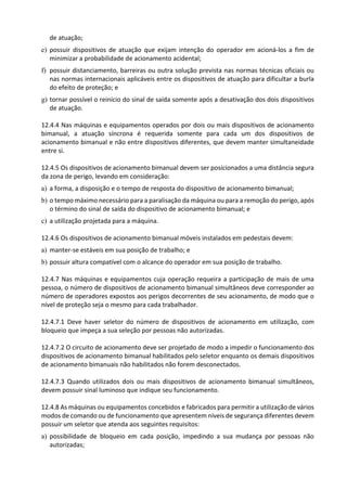 de atuação;
e) possuir dispositivos de atuação que exijam intenção do operador em acioná-los a fim de
minimizar a probabilidade de acionamento acidental;
f) possuir distanciamento, barreiras ou outra solução prevista nas normas técnicas oficiais ou
nas normas internacionais aplicáveis entre os dispositivos de atuação para dificultar a burla
do efeito de proteção; e
g) tornar possível o reinício do sinal de saída somente após a desativação dos dois dispositivos
de atuação.
12.4.4 Nas máquinas e equipamentos operados por dois ou mais dispositivos de acionamento
bimanual, a atuação síncrona é requerida somente para cada um dos dispositivos de
acionamento bimanual e não entre dispositivos diferentes, que devem manter simultaneidade
entre si.
12.4.5 Os dispositivos de acionamento bimanual devem ser posicionados a uma distância segura
da zona de perigo, levando em consideração:
a) a forma, a disposição e o tempo de resposta do dispositivo de acionamento bimanual;
b) o tempo máximo necessário para a paralisação da máquina ou para a remoção do perigo, após
o término do sinal de saída do dispositivo de acionamento bimanual; e
c) a utilização projetada para a máquina.
12.4.6 Os dispositivos de acionamento bimanual móveis instalados em pedestais devem:
a) manter-se estáveis em sua posição de trabalho; e
b) possuir altura compatível com o alcance do operador em sua posição de trabalho.
12.4.7 Nas máquinas e equipamentos cuja operação requeira a participação de mais de uma
pessoa, o número de dispositivos de acionamento bimanual simultâneos deve corresponder ao
número de operadores expostos aos perigos decorrentes de seu acionamento, de modo que o
nível de proteção seja o mesmo para cada trabalhador.
12.4.7.1 Deve haver seletor do número de dispositivos de acionamento em utilização, com
bloqueio que impeça a sua seleção por pessoas não autorizadas.
12.4.7.2 O circuito de acionamento deve ser projetado de modo a impedir o funcionamento dos
dispositivos de acionamento bimanual habilitados pelo seletor enquanto os demais dispositivos
de acionamento bimanuais não habilitados não forem desconectados.
12.4.7.3 Quando utilizados dois ou mais dispositivos de acionamento bimanual simultâneos,
devem possuir sinal luminoso que indique seu funcionamento.
12.4.8 As máquinas ou equipamentos concebidos e fabricados para permitir a utilização de vários
modos de comando ou de funcionamento que apresentem níveis de segurança diferentes devem
possuir um seletor que atenda aos seguintes requisitos:
a) possibilidade de bloqueio em cada posição, impedindo a sua mudança por pessoas não
autorizadas;
 