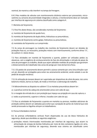 nominal, de maneira a não interferir no tempo de frenagem.
6.4.3 Nos modelos de válvulas com monitoramento dinâmico externo por pressostato, micro-
switches ou sensores de proximidade integrados à válvula, o monitoramento deve ser realizado
por interface de segurança em sistema classificado como categoria 4.
7. Martelos de forjamento
7.1 Para fins deste Anexo, são considerados martelos de forjamento:
a) martelos de forjamento de queda livre;
b) martelos de forjamento de duplo efeito, hidráulicos ou pneumáticos;
c) martelos de forjamento contra golpe, hidráulicos ou pneumáticos;
d) marteletes de forjamento a ar comprimido.
7.2 As zonas de prensagem ou trabalho dos martelos de forjamento devem ser dotadas de
proteções fixas ou, se necessário, proteções móveis com intertravamento, conforme alínea “a”,
do subitem 2.1 deste Anexo.
7.3 Para atividades em martelo de forjamento a quente, podem ser utilizados pedais ou
alavancas, sem a exigência de enclausuramento da face de alimentação e retirada de peças da
zona de prensagem ou trabalho, desde que sejam adotadas medidas de proteção que garantam
o distanciamento do trabalhador das zonas de perigo por meio de barreira física.
7.3.1 Os pedais de acionamento devem permitir o acesso somente por uma única direção e por
um pé, devendo ser protegidos para evitar seu acionamento acidental, sendo vedado o uso de
pedal de atuação mecânica.
7.3.2 A utilização de tenazes devem ser suportadas por dispositivos de alívio de peso, tais como
balancins móveis, barras ou tripés, de modo a minimizar a sobrecarga do trabalho.
7.4 Adicionalmente ao disposto no subitem 7.2 os martelos pneumáticos devem ter:
a) o parafuso central da cabeça do amortecedor preso com cabo de aço;
b) o mangote de entrada de ar com proteção que impeça sua projeção em caso de ruptura; e
c) todos os prisioneiros, superior e inferior, travados com cabo de aço.
7.5 Para as atividades de forjamento a quente em martelos ou prensas, medidas adicionais de
proteção coletiva devem ser adotadas para evitar que a projeção de partes do material que está
sendo processado ou fagulhas atinjam os trabalhadores.
8. Prensa Enfardadeira Vertical
8.1 As prensas enfardadeiras verticais ficam dispensadas do uso do bloco hidráulico de
segurança, desde que atendidas as seguintes exigências:
a) proteções móveis intertravadas monitoradas por interface de segurança, que atuem na
alimentação de energia da bomba hidráulica por meio de dois contatores ligados em série,
monitorados por interface de segurança, devendo esse sistema ser classificado como
 