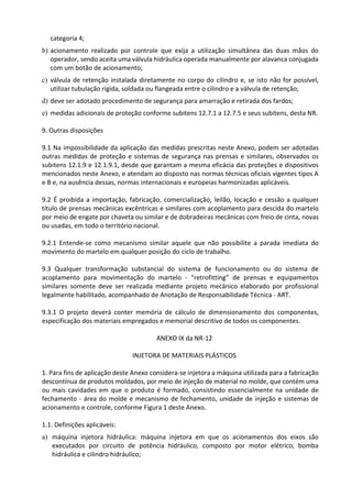categoria 4;
b) acionamento realizado por controle que exija a utilização simultânea das duas mãos do
operador, sendo aceita uma válvula hidráulica operada manualmente por alavanca conjugada
com um botão de acionamento;
c) válvula de retenção instalada diretamente no corpo do cilindro e, se isto não for possível,
utilizar tubulação rígida, soldada ou flangeada entre o cilindro e a válvula de retenção;
d) deve ser adotado procedimento de segurança para amarração e retirada dos fardos;
e) medidas adicionais de proteção conforme subitens 12.7.1 a 12.7.5 e seus subitens, desta NR.
9. Outras disposições
9.1 Na impossibilidade da aplicação das medidas prescritas neste Anexo, podem ser adotadas
outras medidas de proteção e sistemas de segurança nas prensas e similares, observados os
subitens 12.1.9 e 12.1.9.1, desde que garantam a mesma eficácia das proteções e dispositivos
mencionados neste Anexo, e atendam ao disposto nas normas técnicas oficiais vigentes tipos A
e B e, na ausência dessas, normas internacionais e europeias harmonizadas aplicáveis.
9.2 É proibida a importação, fabricação, comercialização, leilão, locação e cessão a qualquer
título de prensas mecânicas excêntricas e similares com acoplamento para descida do martelo
por meio de engate por chaveta ou similar e de dobradeiras mecânicas com freio de cinta, novas
ou usadas, em todo o território nacional.
9.2.1 Entende-se como mecanismo similar aquele que não possibilite a parada imediata do
movimento do martelo em qualquer posição do ciclo de trabalho.
9.3 Qualquer transformação substancial do sistema de funcionamento ou do sistema de
acoplamento para movimentação do martelo - “retrofitting” de prensas e equipamentos
similares somente deve ser realizada mediante projeto mecânico elaborado por profissional
legalmente habilitado, acompanhado de Anotação de Responsabilidade Técnica - ART.
9.3.1 O projeto deverá conter memória de cálculo de dimensionamento dos componentes,
especificação dos materiais empregados e memorial descritivo de todos os componentes.
ANEXO IX da NR-12
INJETORA DE MATERIAIS PLÁSTICOS
1. Para fins de aplicação deste Anexo considera-se injetora a máquina utilizada para a fabricação
descontínua de produtos moldados, por meio de injeção de material no molde, que contém uma
ou mais cavidades em que o produto é formado, consistindo essencialmente na unidade de
fechamento - área do molde e mecanismo de fechamento, unidade de injeção e sistemas de
acionamento e controle, conforme Figura 1 deste Anexo.
1.1. Definições aplicáveis:
a) máquina injetora hidráulica: máquina injetora em que os acionamentos dos eixos são
executados por circuito de potência hidráulico, composto por motor elétrico, bomba
hidráulica e cilindro hidráulico;
 