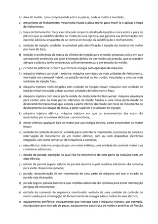 b) área do molde: zona compreendida entre as placas, onde o molde é montado;
c) mecanismo de fechamento: mecanismo fixado à placa móvel para movê-la e aplicar a força
de fechamento;
d) força de fechamento: força exercida pelo conjunto cilindro de injeção e rosca sobre a peça de
plástico que se solidifica dentro do molde de uma injetora, que garanta sua alimentação com
material adicional enquanto ela se contrai em função da solidificação e resfriamento;
e) unidade de injeção: unidade responsável pela plastificação e injeção do material no molde
por meio do bico;
f) injeção: transferência da massa do cilindro de injeção para o molde, processo cíclico em que
um material amolecido por calor é injetado dentro de um molde sob pressão, que se mantém
até que o plástico tenha endurecido suficientemente para ser ejetado do molde;
g) circuito de potência: circuito que fornece energia para operação da máquina;
h) máquina injetora carrossel - rotativa: máquina com duas ou mais unidades de fechamento,
montadas em carrossel móvel, na posição vertical ou horizontal, vinculadas a uma ou mais
unidades de injeção fixas;
i) máquina injetora multi-estações com unidade de injeção móvel: máquina com unidade de
injeção móvel vinculada a duas ou mais unidades de fechamento fixas;
j) máquina injetora com mesa porta-molde de deslocamento transversal: máquina projetada
para conter uma ou mais partes inferiores do molde fixadas a uma mesa porta-molde de
deslocamento transversal, que vincula a parte inferior do molde por meio de movimento de
deslocamento ou rotação da mesa, à parte superior e à unidade de injeção;
k) máquina injetora elétrica: máquina injetora em que os acionamentos dos eixos são
executados por atuadores elétricos - servomotores;
l) motor elétrico: qualquer tipo de motor que usa energia elétrica, como servomotor ou motor
linear;
m) unidade de controle do motor: unidade para controlar o movimento, o processo de parada e
interrupção de movimento de um motor elétrico, com ou sem dispositivo eletrônico
integrado, tais como conversor de frequência e contator;
n) eixo elétrico: sistema composto por um motor elétrico, uma unidade de controle motor e os
contatores adicionais;
o) estado de parada: condição no qual não há movimento de uma parte da máquina com um
eixo elétrico;
p) estado de parada segura: estado de parada durante o qual medidas adicionais são tomadas
para evitar disparo inesperado;
q) parada: desaceleração de um movimento de uma parte da máquina até que o estado de
parada seja alcançado;
r) parada segura: parada durante a qual medidas adicionais são tomadas para evitar interrupção
perigosa de movimento;
s) entrada de comando de segurança monitorada: entrada de uma unidade de controle do
motor usada para interrupção do fornecimento de energia para o motor do eixo elétrico;
t) equipamento periférico: equipamento que interage com a máquina injetora, por exemplo,
manipulador para retirada de peças, equipamento para troca de molde e presilhas de fixação
 