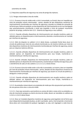 automática do molde.
1.2. Requisitos específicos de segurança nas zonas de perigo das injetoras.
1.2.1. Perigos relacionados à área do molde.
1.2.1.1. O acesso à área do molde onde o ciclo é comandado, ou frontal, deve ser impedido por
meio de proteções móveis intertravadas - portas, dotadas de dois dispositivos mecânicos de
intertravamento monitorados por interface de segurança, atuando na unidade de comando de
tal forma que a falha em qualquer um dos dispositivos de intertravamento ou em sua interligação
seja automaticamente reconhecida e ainda seja impedido o início de qualquer movimento
posterior de perigo, conforme item 12.5 - Sistemas de Segurança e seus subitens.
1.2.1.1.1. Quando utilizados dispositivos de intertravamento sem atuação mecânica, pode ser
adotado apenas um dispositivo para o intertravamento, devendo o monitoramento ser mantido
por interface de segurança.
1.2.1.2. Além do disposto no subitem 1.2.1.1 deste Anexo, a proteção frontal deve atuar no
circuito de potência por meio de uma válvula monitorada ou, de maneira indireta, por meio de
dois dispositivos mecânicos de intertravamento monitoradas por interface de segurança, exceto
para as máquinas injetoras elétricas.
1.2.1.2.1. Quando utilizados dispositivos de intertravamento sem atuação mecânica, pode ser
adotado apenas um dispositivo de intertravamento para essa função, mantendo-se o
monitoramento por interface de segurança.
1.2.1.3. Quando utilizados dispositivos de intertravamento sem atuação mecânica, pode ser
adotado apenas um dispositivo de intertravamento, monitorado por interface de segurança, para
o atendimento de cada um dos subitens 1.2.1.1 e 1.2.1.2 deste Anexo.
1.2.1.4. O acesso à área do molde onde o ciclo não é comandado, ou traseira, deve ser impedido
por meio de proteções móveis intertravadas - portas, dotadas de dois dispositivos mecânicos de
intertravamento monitoradas por interface de segurança, que atuem no circuito de potência, e
desliguem o motor principal.
1.2.1.4.1. Quando utilizados dispositivos de intertravamento sem atuação mecânica, pode ser
adotado apenas um dispositivo de intertravamento para essa função, mantendo-se o
monitoramento por interface de segurança.
1.2.1.5. As proteções móveis devem ser projetadas de modo que não seja possível a permanência
de uma pessoa entre elas e a área do molde.
1.2.1.5.1. Caso seja necessária a permanência ou acesso de todo o corpo entre as proteções e a
área de movimento perigoso ou dentro da área do molde, devem ser atendidos os subitens de
1.2.6.2 a 1.2.6.3.5 deste Anexo
1.2.1.6. Deve ser instalado dispositivo mecânico de segurança autorregulável, de tal forma que
atue independente da posição da placa, ao abrir a proteção - porta, interrompendo o movimento
dessa placa sem necessidade de qualquer regulagem, ou seja, sem regulagem a cada troca de
 