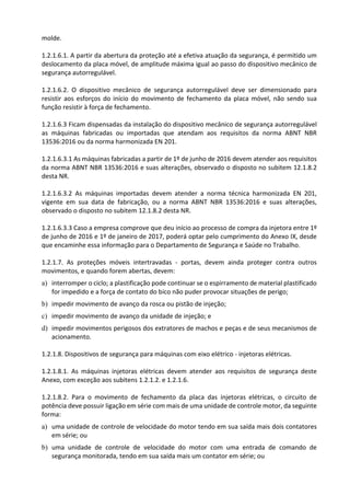 molde.
1.2.1.6.1. A partir da abertura da proteção até a efetiva atuação da segurança, é permitido um
deslocamento da placa móvel, de amplitude máxima igual ao passo do dispositivo mecânico de
segurança autorregulável.
1.2.1.6.2. O dispositivo mecânico de segurança autorregulável deve ser dimensionado para
resistir aos esforços do início do movimento de fechamento da placa móvel, não sendo sua
função resistir à força de fechamento.
1.2.1.6.3 Ficam dispensadas da instalação do dispositivo mecânico de segurança autorregulável
as máquinas fabricadas ou importadas que atendam aos requisitos da norma ABNT NBR
13536:2016 ou da norma harmonizada EN 201.
1.2.1.6.3.1 As máquinas fabricadas a partir de 1º de junho de 2016 devem atender aos requisitos
da norma ABNT NBR 13536:2016 e suas alterações, observado o disposto no subitem 12.1.8.2
desta NR.
1.2.1.6.3.2 As máquinas importadas devem atender a norma técnica harmonizada EN 201,
vigente em sua data de fabricação, ou a norma ABNT NBR 13536:2016 e suas alterações,
observado o disposto no subitem 12.1.8.2 desta NR.
1.2.1.6.3.3 Caso a empresa comprove que deu início ao processo de compra da injetora entre 1º
de junho de 2016 e 1º de janeiro de 2017, poderá optar pelo cumprimento do Anexo IX, desde
que encaminhe essa informação para o Departamento de Segurança e Saúde no Trabalho.
1.2.1.7. As proteções móveis intertravadas - portas, devem ainda proteger contra outros
movimentos, e quando forem abertas, devem:
a) interromper o ciclo; a plastificação pode continuar se o espirramento de material plastificado
for impedido e a força de contato do bico não puder provocar situações de perigo;
b) impedir movimento de avanço da rosca ou pistão de injeção;
c) impedir movimento de avanço da unidade de injeção; e
d) impedir movimentos perigosos dos extratores de machos e peças e de seus mecanismos de
acionamento.
1.2.1.8. Dispositivos de segurança para máquinas com eixo elétrico - injetoras elétricas.
1.2.1.8.1. As máquinas injetoras elétricas devem atender aos requisitos de segurança deste
Anexo, com exceção aos subitens 1.2.1.2. e 1.2.1.6.
1.2.1.8.2. Para o movimento de fechamento da placa das injetoras elétricas, o circuito de
potência deve possuir ligação em série com mais de uma unidade de controle motor, da seguinte
forma:
a) uma unidade de controle de velocidade do motor tendo em sua saída mais dois contatores
em série; ou
b) uma unidade de controle de velocidade do motor com uma entrada de comando de
segurança monitorada, tendo em sua saída mais um contator em série; ou
 