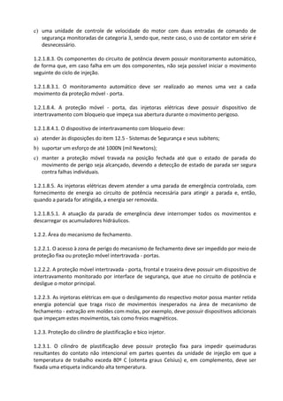 c) uma unidade de controle de velocidade do motor com duas entradas de comando de
segurança monitoradas de categoria 3, sendo que, neste caso, o uso de contator em série é
desnecessário.
1.2.1.8.3. Os componentes do circuito de potência devem possuir monitoramento automático,
de forma que, em caso falha em um dos componentes, não seja possível iniciar o movimento
seguinte do ciclo de injeção.
1.2.1.8.3.1. O monitoramento automático deve ser realizado ao menos uma vez a cada
movimento da proteção móvel - porta.
1.2.1.8.4. A proteção móvel - porta, das injetoras elétricas deve possuir dispositivo de
intertravamento com bloqueio que impeça sua abertura durante o movimento perigoso.
1.2.1.8.4.1. O dispositivo de intertravamento com bloqueio deve:
a) atender às disposições do item 12.5 - Sistemas de Segurança e seus subitens;
b) suportar um esforço de até 1000N (mil Newtons);
c) manter a proteção móvel travada na posição fechada até que o estado de parada do
movimento de perigo seja alcançado, devendo a detecção de estado de parada ser segura
contra falhas individuais.
1.2.1.8.5. As injetoras elétricas devem atender a uma parada de emergência controlada, com
fornecimento de energia ao circuito de potência necessária para atingir a parada e, então,
quando a parada for atingida, a energia ser removida.
1.2.1.8.5.1. A atuação da parada de emergência deve interromper todos os movimentos e
descarregar os acumuladores hidráulicos.
1.2.2. Área do mecanismo de fechamento.
1.2.2.1. O acesso à zona de perigo do mecanismo de fechamento deve ser impedido por meio de
proteção fixa ou proteção móvel intertravada - portas.
1.2.2.2. A proteção móvel intertravada - porta, frontal e traseira deve possuir um dispositivo de
intertravamento monitorado por interface de segurança, que atue no circuito de potência e
desligue o motor principal.
1.2.2.3. As injetoras elétricas em que o desligamento do respectivo motor possa manter retida
energia potencial que traga risco de movimentos inesperados na área de mecanismo de
fechamento - extração em moldes com molas, por exemplo, deve possuir dispositivos adicionais
que impeçam estes movimentos, tais como freios magnéticos.
1.2.3. Proteção do cilindro de plastificação e bico injetor.
1.2.3.1. O cilindro de plastificação deve possuir proteção fixa para impedir queimaduras
resultantes do contato não intencional em partes quentes da unidade de injeção em que a
temperatura de trabalho exceda 80º C (oitenta graus Celsius) e, em complemento, deve ser
fixada uma etiqueta indicando alta temperatura.
 