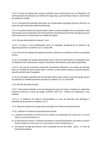 1.2.3.2. O bico de injeção deve possuir proteção móvel intertravada com um dispositivo de
intertravamento monitorado por interface de segurança, que interrompa todos os movimentos
da unidade de injeção.
1.2.3.3. O projeto das proteções deve levar em consideração as posições extremas do bico e os
riscos de espirramento de material plastificado.
1.2.3.4. As partes móveis do conjunto injetor devem receber proteções fixas, ou proteção móvel
intertravada com um dispositivo de intertravamento monitorado por interface de segurança, que
interrompa todos os movimentos da unidade de injeção.
1.2.4. Área da alimentação de material - Funil.
1.2.4.1. O acesso à rosca plastificadora deve ser impedido, atendendo-se às distâncias de
segurança previstas no subitem 12.5.1.1 desta NR.
1.2.4.2. No caso de unidades de injeção horizontais, admite-se uma abertura inferior na proteção
do bico.
1.2.4.3. As unidades de injeção posicionadas sobre a área do molde devem ser equipadas com
um dispositivo de retenção para impedir movimentos descendentes pela ação da gravidade.
1.2.4.3.1. No caso de movimento vertical de acionamento hidráulico, uma válvula de retenção
deve ser instalada de forma direta sobre o cilindro, ou tão próximo quanto o possível daquele,
usando somente tubos flangeados.
1.2.4.4 Em situações específicas de manutenção, dentre elas o acesso à zona de perigo, devem
ser adotadas as medidas adicionais previstas no subitem 12.11.3.1 desta NR.
1.2.5. Área da descarga de peças.
1.2.5.1. Deve existir proteção na área de descarga de peças, de modo a impedir que segmentos
corporais alcancem as zonas de perigo, conforme item 12.5 - Sistemas de Segurança e seus
subitens.
1.2.5.1.1. A existência de esteiras transportadoras na área de descarga não desobriga o
atendimento do previsto no subitem 1.2.5.1.
1.2.6. Requisitos adicionais de segurança associados com máquinas de grande porte.
1.2.6.1. Definem-se máquinas de grande porte quando:
a) a distância horizontal ou vertical entre os tirantes do fechamento for maior que 1,2 m (um
metro e vinte centímetros); ou
b) se não existirem tirantes, a distância horizontal ou vertical equivalente, que limita o acesso à
área do molde, for maior que 1,2 m; (um metro e vinte centímetros); ou
c) uma pessoa consiga permanecer entre a proteção da área do molde - porta - e a área de
movimento perigoso.
 