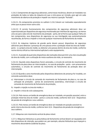 1.2.6.2. Componentes de segurança adicionais, como travas mecânicas, devem ser instalados nas
proteções de todos os lados da máquina em que o ciclo possa ser iniciado, para agir em cada
movimento de abertura da proteção e impedir seu retorno à posição “fechada”.
1.2.6.2.1. Os componentes previstos no subitem 1.2.6.2 devem ser reativados separadamente
antes que se possa iniciar outro ciclo.
1.2.6.2.2. O correto funcionamento dos componentes de segurança adicionais deve ser
supervisionado por dispositivos de segurança monitorados por interface de segurança, ao menos
uma vez para cada ciclo de movimento da proteção - porta, de tal forma que qualquer falha em
tais componentes, seus dispositivos de segurança ou sua interligação seja automaticamente
reconhecida, de forma a impedir o início de qualquer movimento de fechamento do molde.
1.2.6.3. As máquinas injetoras de grande porte devem possuir dispositivos de segurança
adicionais para detectar a presença de uma pessoa entre a proteção móvel da área do molde -
porta - e a própria área do molde, ou detectar uma pessoa dentro da área do molde, conforme
norma técnica oficial ou internacional aplicável a este equipamento.
1.2.6.3.1. A posição da qual estes dispositivos são reativados deve permitir uma clara visualização
da área do molde, com a utilização de meios auxiliares de visão, se necessário.
1.2.6.3.2. Quando estes dispositivos forem acionados, o circuito de controle do movimento de
fechamento da placa deve ser interrompido e, no caso de proteções - porta - com acionamento
automático, o circuito de controle do movimento de fechamento da proteção deve ser
interrompido.
1.2.6.3.3 Quando a zona monitorada pelos dispositivos detectores de presença for invadida, um
comando automático deve:
a) interromper o circuito de comando do movimento de fechamento da placa e, no caso de
utilização de proteções - portas de acionamento automático, interromper o circuito de
comando do movimento de fechamento da proteção;
b) impedir a injeção na área do molde; e
c) impedir o início do ciclo subsequente.
1.2.6.3.4. Pelo menos um botão de emergência deve ser instalado, em posição acessível, entre a
proteção móvel da área do molde - porta e a área do molde, conforme item 12.6 - Dispositivos
de parada de emergência e seus subitens.
1.2.6.3.5. Pelo menos um botão de emergência deve ser instalado em posição acessível na
parte interna da área do molde, conforme item 12.6 - Dispositivos de parada de emergência e
seus subitens.
1.2.7. Máquinas com movimento vertical da placa móvel.
1.2.7.1. Máquinas hidráulicas ou pneumáticas de fechamento vertical devem ser equipadas com
dois dispositivos de retenção, que podem ser, por exemplo, válvulas hidráulicas que impeçam o
movimento descendente acidental da placa.
 