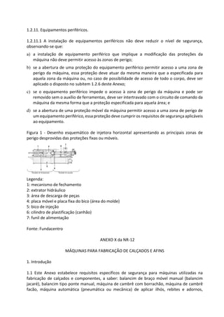 1.2.11. Equipamentos periféricos.
1.2.11.1 A instalação de equipamentos periféricos não deve reduzir o nível de segurança,
observando-se que:
a) a instalação de equipamento periférico que implique a modificação das proteções da
máquina não deve permitir acesso às zonas de perigo;
b) se a abertura de uma proteção do equipamento periférico permitir acesso a uma zona de
perigo da máquina, essa proteção deve atuar da mesma maneira que a especificada para
aquela zona da máquina ou, no caso de possibilidade de acesso de todo o corpo, deve ser
aplicado o disposto no subitem 1.2.6 deste Anexo;
c) se o equipamento periférico impede o acesso à zona de perigo da máquina e pode ser
removido sem o auxílio de ferramentas, deve ser intertravado com o circuito de comando da
máquina da mesma forma que a proteção especificada para aquela área; e
d) se a abertura de uma proteção móvel da máquina permitir acesso a uma zona de perigo de
um equipamento periférico, essa proteção deve cumprir os requisitos de segurança aplicáveis
ao equipamento.
Figura 1 - Desenho esquemático de injetora horizontal apresentando as principais zonas de
perigo desprovidas das proteções fixas ou móveis.
Legenda:
1: mecanismo de fechamento
2: extrator hidráulico
3: área de descarga de peças
4: placa móvel e placa fixa do bico (área do molde)
5: bico de injeção
6: cilindro de plastificação (canhão)
7: funil de alimentação
Fonte: Fundacentro
ANEXO X da NR-12
MÁQUINAS PARA FABRICAÇÃO DE CALÇADOS E AFINS
1. Introdução
1.1 Este Anexo estabelece requisitos específicos de segurança para máquinas utilizadas na
fabricação de calçados e componentes, a saber: balancim de braço móvel manual (balancim
jacaré), balancim tipo ponte manual, máquina de cambrê com borrachão, máquina de cambrê
facão, máquina automática (pneumática ou mecânica) de aplicar ilhós, rebites e adornos,
 