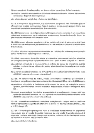 b) correspondência de cada posição a um único modo de comando ou de funcionamento;
c) modo de comando selecionado com prioridade sobre todos os outros sistemas de comando,
com exceção da parada de emergência; e
d) a seleção deve ser visível, clara e facilmente identificável.
12.4.9 As máquinas e equipamentos, cujo acionamento por pessoas não autorizadas possam
oferecer risco à saúde ou integridade física de qualquer pessoa, devem possuir sistema que
possibilite o bloqueio de seus dispositivos de acionamento.
12.4.10 O acionamento e o desligamento simultâneo por um único comando de um conjunto de
máquinas e equipamentos ou de máquinas e equipamentos de grande dimensão devem ser
precedidos da emissão de sinal sonoro ou visual.
12.4.11 Devem ser adotadas, quando necessárias, medidas adicionais de alerta, como sinal visual
e dispositivos de telecomunicação, considerando as características do processo produtivo e dos
trabalhadores.
12.4.12 As máquinas e equipamentos comandados por radiofrequência devem possuir proteção
contra interferências eletromagnéticas acidentais.
12.4.13 Os componentes de partida, parada, acionamento e controles que compõem a interface
de operação das máquinas e equipamentos fabricados a partir de 24 de Março de 2012 devem:
a) possibilitar a instalação e funcionamento do sistema de parada de emergência, quando
aplicável, conforme itens e subitens do capítulo sobre dispositivos de parada de emergência,
desta NR; e
b) operar em extrabaixa tensão de até 25VCA (vinte e cinco volts em corrente alternada) ou de
até 60VCC (sessenta volts em corrente contínua).
12.4.13.1 Os componentes de partida, parada, acionamento e controles que compõem a
interface de operação das máquinas e equipamentos fabricados até 24 de março de 2012 devem:
a) possibilitar a instalação e funcionamento do sistema de parada de emergência, quando
aplicável, conforme itens e subitens do capítulo dispositivos de parada de emergência, desta
NR; e
b) quando a apreciação de risco indicar a necessidade de proteções contra choques elétricos,
operar em extrabaixa tensão de até 25VCA (vinte e cinco volts em corrente alternada) ou de
até 60VCC (sessenta volts em corrente contínua).
12.4.13.1.1 Poderá ser adotada outra medida de proteção contra choques elétricos, conforme
normas técnicas oficiais vigentes em alternativa as alíneas "b" dos respectivos subitens 12.4.13
e 12.4.13.1 desta NR.
12.4.14 Se indicada pela apreciação de riscos a necessidade de redundância dos dispositivos
responsáveis pela prevenção de partida inesperada ou pela função de parada relacionada à
segurança, conforme a categoria de segurança requerida, o circuito elétrico da chave de partida
de motores de máquinas e equipamentos deve:
a) possuir estrutura redundante;
 