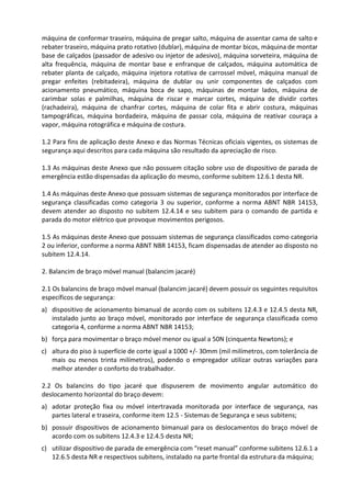 máquina de conformar traseiro, máquina de pregar salto, máquina de assentar cama de salto e
rebater traseiro, máquina prato rotativo (dublar), máquina de montar bicos, máquina de montar
base de calçados (passador de adesivo ou injetor de adesivo), máquina sorveteira, máquina de
alta frequência, máquina de montar base e enfranque de calçados, máquina automática de
rebater planta de calçado, máquina injetora rotativa de carrossel móvel, máquina manual de
pregar enfeites (rebitadeira), máquina de dublar ou unir componentes de calçados com
acionamento pneumático, máquina boca de sapo, máquinas de montar lados, máquina de
carimbar solas e palmilhas, máquina de riscar e marcar cortes, máquina de dividir cortes
(rachadeira), máquina de chanfrar cortes, máquina de colar fita e abrir costura, máquinas
tampográficas, máquina bordadeira, máquina de passar cola, máquina de reativar couraça a
vapor, máquina rotográfica e máquina de costura.
1.2 Para fins de aplicação deste Anexo e das Normas Técnicas oficiais vigentes, os sistemas de
segurança aqui descritos para cada máquina são resultado da apreciação de risco.
1.3 As máquinas deste Anexo que não possuem citação sobre uso de dispositivo de parada de
emergência estão dispensadas da aplicação do mesmo, conforme subitem 12.6.1 desta NR.
1.4 As máquinas deste Anexo que possuam sistemas de segurança monitorados por interface de
segurança classificadas como categoria 3 ou superior, conforme a norma ABNT NBR 14153,
devem atender ao disposto no subitem 12.4.14 e seu subitem para o comando de partida e
parada do motor elétrico que provoque movimentos perigosos.
1.5 As máquinas deste Anexo que possuam sistemas de segurança classificados como categoria
2 ou inferior, conforme a norma ABNT NBR 14153, ficam dispensadas de atender ao disposto no
subitem 12.4.14.
2. Balancim de braço móvel manual (balancim jacaré)
2.1 Os balancins de braço móvel manual (balancim jacaré) devem possuir os seguintes requisitos
específicos de segurança:
a) dispositivo de acionamento bimanual de acordo com os subitens 12.4.3 e 12.4.5 desta NR,
instalado junto ao braço móvel, monitorado por interface de segurança classificada como
categoria 4, conforme a norma ABNT NBR 14153;
b) força para movimentar o braço móvel menor ou igual a 50N (cinquenta Newtons); e
c) altura do piso à superfície de corte igual a 1000 +/- 30mm (mil milímetros, com tolerância de
mais ou menos trinta milímetros), podendo o empregador utilizar outras variações para
melhor atender o conforto do trabalhador.
2.2 Os balancins do tipo jacaré que dispuserem de movimento angular automático do
deslocamento horizontal do braço devem:
a) adotar proteção fixa ou móvel intertravada monitorada por interface de segurança, nas
partes lateral e traseira, conforme item 12.5 - Sistemas de Segurança e seus subitens;
b) possuir dispositivos de acionamento bimanual para os deslocamentos do braço móvel de
acordo com os subitens 12.4.3 e 12.4.5 desta NR;
c) utilizar dispositivo de parada de emergência com “reset manual” conforme subitens 12.6.1 a
12.6.5 desta NR e respectivos subitens, instalado na parte frontal da estrutura da máquina;
 