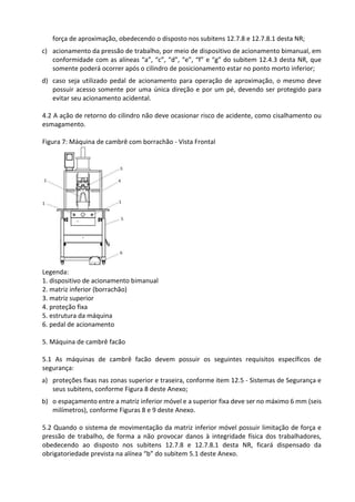 força de aproximação, obedecendo o disposto nos subitens 12.7.8 e 12.7.8.1 desta NR;
c) acionamento da pressão de trabalho, por meio de dispositivo de acionamento bimanual, em
conformidade com as alíneas “a”, “c”, “d”, “e”, “f” e “g” do subitem 12.4.3 desta NR, que
somente poderá ocorrer após o cilindro de posicionamento estar no ponto morto inferior;
d) caso seja utilizado pedal de acionamento para operação de aproximação, o mesmo deve
possuir acesso somente por uma única direção e por um pé, devendo ser protegido para
evitar seu acionamento acidental.
4.2 A ação de retorno do cilindro não deve ocasionar risco de acidente, como cisalhamento ou
esmagamento.
Figura 7: Máquina de cambrê com borrachão - Vista Frontal
Legenda:
1. dispositivo de acionamento bimanual
2. matriz inferior (borrachão)
3. matriz superior
4. proteção fixa
5. estrutura da máquina
6. pedal de acionamento
5. Máquina de cambrê facão
5.1 As máquinas de cambrê facão devem possuir os seguintes requisitos específicos de
segurança:
a) proteções fixas nas zonas superior e traseira, conforme item 12.5 - Sistemas de Segurança e
seus subitens, conforme Figura 8 deste Anexo;
b) o espaçamento entre a matriz inferior móvel e a superior fixa deve ser no máximo 6 mm (seis
milímetros), conforme Figuras 8 e 9 deste Anexo.
5.2 Quando o sistema de movimentação da matriz inferior móvel possuir limitação de força e
pressão de trabalho, de forma a não provocar danos à integridade física dos trabalhadores,
obedecendo ao disposto nos subitens 12.7.8 e 12.7.8.1 desta NR, ficará dispensado da
obrigatoriedade prevista na alínea “b” do subitem 5.1 deste Anexo.
 