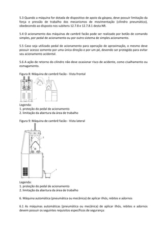 5.3 Quando a máquina for dotada de dispositivo de apoio da gáspea, deve possuir limitação da
força e pressão de trabalho dos mecanismos de movimentação (cilindro pneumático),
obedecendo ao disposto nos subitens 12.7.8 e 12.7.8.1 desta NR.
5.4 O acionamento das máquinas de cambrê facão pode ser realizado por botão de comando
simples, por pedal de acionamento ou por outro sistema de simples acionamento.
5.5 Caso seja utilizado pedal de acionamento para operação de aproximação, o mesmo deve
possuir acesso somente por uma única direção e por um pé, devendo ser protegido para evitar
seu acionamento acidental.
5.6 A ação de retorno do cilindro não deve ocasionar risco de acidente, como cisalhamento ou
esmagamento.
Figura 8: Máquina de cambrê facão - Vista frontal
Legenda:
1. proteção do pedal de acionamento
2. limitação da abertura da área de trabalho
Figura 9: Máquina de cambrê facão - Vista lateral
Legenda:
1. proteção do pedal de acionamento
2. limitação da abertura da área de trabalho
6. Máquina automática (pneumática ou mecânica) de aplicar ilhós, rebites e adornos
6.1 As máquinas automáticas (pneumática ou mecânica) de aplicar ilhós, rebites e adornos
devem possuir os seguintes requisitos específicos de segurança:
 
