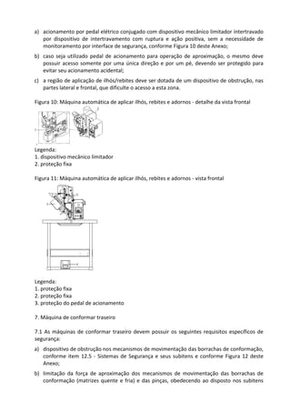 a) acionamento por pedal elétrico conjugado com dispositivo mecânico limitador intertravado
por dispositivo de intertravamento com ruptura e ação positiva, sem a necessidade de
monitoramento por interface de segurança, conforme Figura 10 deste Anexo;
b) caso seja utilizado pedal de acionamento para operação de aproximação, o mesmo deve
possuir acesso somente por uma única direção e por um pé, devendo ser protegido para
evitar seu acionamento acidental;
c) a região de aplicação de ilhós/rebites deve ser dotada de um dispositivo de obstrução, nas
partes lateral e frontal, que dificulte o acesso a esta zona.
Figura 10: Máquina automática de aplicar ilhós, rebites e adornos - detalhe da vista frontal
Legenda:
1. dispositivo mecânico limitador
2. proteção fixa
Figura 11: Máquina automática de aplicar ilhós, rebites e adornos - vista frontal
Legenda:
1. proteção fixa
2. proteção fixa
3. proteção do pedal de acionamento
7. Máquina de conformar traseiro
7.1 As máquinas de conformar traseiro devem possuir os seguintes requisitos específicos de
segurança:
a) dispositivo de obstrução nos mecanismos de movimentação das borrachas de conformação,
conforme item 12.5 - Sistemas de Segurança e seus subitens e conforme Figura 12 deste
Anexo;
b) limitação da força de aproximação dos mecanismos de movimentação das borrachas de
conformação (matrizes quente e fria) e das pinças, obedecendo ao disposto nos subitens
 