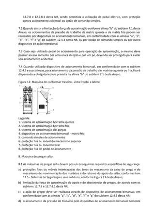 12.7.8 e 12.7.8.1 desta NR, sendo permitida a utilização de pedal elétrico, com proteção
contra acionamento acidental ou botão de comando simples.
7.2 Quando existir a limitação da força de aproximação conforme alínea “b” do subitem 7.1 deste
Anexo, os acionamentos da pressão de trabalho da matriz quente e da matriz fria podem ser
realizados por dispositivo de acionamento bimanual, em conformidade com as alíneas “a”, ”c”,
”d”, “e”, “f” e “g” do subitem 12.4.3 desta NR, ou por botão de comando simples ou por outro
dispositivo de ação intencional.
7.3 Caso seja utilizado pedal de acionamento para operação de aproximação, o mesmo deve
possuir acesso somente por uma única direção e por um pé, devendo ser protegido para evitar
seu acionamento acidental.
7.4 Quando utilizado dispositivo de acionamento bimanual, em conformidade com o subitem
12.4.3 e suas alíneas, para acionamento da pressão de trabalho das matrizes quente ou fria, ficará
dispensada a obrigatoriedade prevista na alínea “b” do subitem 7.1 deste Anexo.
Figura 12: Máquina de conformar traseiro - vista frontal e lateral
Legenda:
1. sistema de aproximação borracha quente
2. sistema de aproximação borracha fria
3. sistema de aproximação das pinças
4. dispositivo de acionamento bimanual - matriz fria
5. comando simples de acionamento
6. proteção fixa ou móvel do mecanismo superior
7. proteção fixa ou móvel lateral
8. proteção fixa do pedal de acionamento
8. Máquina de pregar salto
8.1 As máquinas de pregar salto devem possuir os seguintes requisitos específicos de segurança:
a) proteções fixas ou móveis intertravadas das áreas do mecanismo da caixa de prego e do
mecanismo de movimentação dos martelos e do retorno do apoio do salto, conforme item
12.5 - Sistemas de Segurança e seus subitens, conforme Figura 13 deste Anexo;
b) limitação da força de aproximação do apoio e do abastecedor de pregos, de acordo com os
subitens 12.7.8 e 12.7.8.1 desta NR;
c) a ação de pregar deve ser realizada através de dispositivo de acionamento bimanual, em
conformidade com as alíneas “a”, ”c”, ”d”, “e”, “f” e “g” do subitem 12.4.3 desta NR;
d) o acionamento da pressão de trabalho pelo dispositivo de acionamento bimanual somente
 