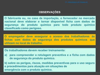 O fabricante ou, no caso de importação, o fornecedor no mercado
nacional deve elaborar e tornar disponível ficha com dados de
segurança do produto químico para todo produto químico
classificado como perigoso.
O empregador deve assegurar o acesso dos trabalhadores às
fichas com dados de segurança dos produtos químicos que
utilizam no local de trabalho.
Os trabalhadores devem receber treinamento:
a) para compreender a rotulagem preventiva e a ficha com dados
de segurança do produto químico.
b) sobre os perigos, riscos, medidas preventivas para o uso seguro
e procedimentos para atuação em situações de
emergência com o produto químico.
FT - SEGURANÇA DO TRABALHO
OBSERVAÇÕES
 