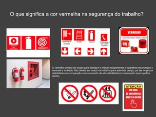 O que significa a cor vermelha na segurança do trabalho?
O vermelho deverá ser usado para distinguir e indicar equipamentos e aparelhos de proteção e
combate a incêndio. Não deverá ser usado na indústria para assinalar perigo, por ser de pouca
visibilidade em comparação com o amarelo (de alta visibilidade) e o alaranjado (que significa
Alerta).
 