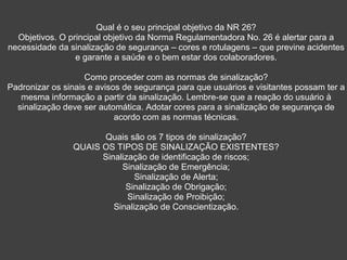 Qual é o seu principal objetivo da NR 26?
Objetivos. O principal objetivo da Norma Regulamentadora No. 26 é alertar para a
necessidade da sinalização de segurança – cores e rotulagens – que previne acidentes
e garante a saúde e o bem estar dos colaboradores.
Como proceder com as normas de sinalização?
Padronizar os sinais e avisos de segurança para que usuários e visitantes possam ter a
mesma informação a partir da sinalização. Lembre-se que a reação do usuário à
sinalização deve ser automática. Adotar cores para a sinalização de segurança de
acordo com as normas técnicas.
Quais são os 7 tipos de sinalização?
QUAIS OS TIPOS DE SINALIZAÇÃO EXISTENTES?
Sinalização de identificação de riscos;
Sinalização de Emergência;
Sinalização de Alerta;
Sinalização de Obrigação;
Sinalização de Proibição;
Sinalização de Conscientização.
 