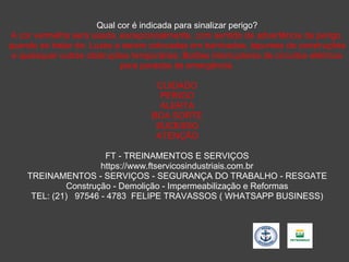 Qual cor é indicada para sinalizar perigo?
A cor vermelha será usada, excepcionalmente, com sentido de advertência de perigo,
quando se tratar de: Luzes a serem colocadas em barricadas, tapumes de construções
e quaisquer outras obstruções temporárias; Botões interruptores de circuitos elétricos
para paradas de emergência.
CUIDADO
PERIGO
ALERTA
BOA SORTE
SUCESSO
ATENÇÃO
FT - TREINAMENTOS E SERVIÇOS
https://www.ftservicosindustriais.com.br
TREINAMENTOS - SERVIÇOS - SEGURANÇA DO TRABALHO - RESGATE
Construção - Demolição - Impermeabilização e Reformas
TEL: (21) 97546 - 4783 FELIPE TRAVASSOS ( WHATSAPP BUSINESS)
 