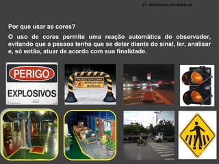 FT - SEGURANÇA DO TRABALHO
Por que usar as cores?
O uso de cores permite uma reação automática do observador,
evitando que a pessoa tenha que se deter diante do sinal, ler, analisar
e, só então, atuar de acordo com sua finalidade.
 