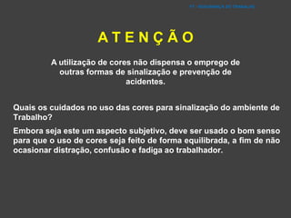 FT - SEGURANÇA DO TRABALHO
A T E N Ç Ã O
A utilização de cores não dispensa o emprego de
outras formas de sinalização e prevenção de
acidentes.
Quais os cuidados no uso das cores para sinalização do ambiente de
Trabalho?
Embora seja este um aspecto subjetivo, deve ser usado o bom senso
para que o uso de cores seja feito de forma equilibrada, a fim de não
ocasionar distração, confusão e fadiga ao trabalhador.
 