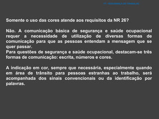 FT - SEGURANÇA DO TRABALHO
Somente o uso das cores atende aos requisitos da NR 26?
Não. A comunicação básica de segurança e saúde ocupacional
requer a necessidade de utilização de diversas formas de
comunicação para que as pessoas entendam a mensagem que se
quer passar.
Para questões de segurança e saúde ocupacional, destacam-se três
formas de comunicação: escrita, números e cores.
A indicação em cor, sempre que necessária, especialmente quando
em área de trânsito para pessoas estranhas ao trabalho, será
acompanhada dos sinais convencionais ou da identificação por
palavras.
 