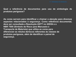 FT - SEGURANÇA DO TRABALHO
Qual a referência de documentos para uso de simbologia de
produtos perigosos?
As cores servem para identificar e chamar a atenção para diversos
aspectos relacionados à segurança. Como referência documental,
deve ser consultada a Resolução ANTT no 420/04 e a
NBR 7500 (Símbolo de Risco para Manuseio e
Transporte de Materiais) que utiliza as cores para
diferenciar os rótulos deriscos referentes às classes de
produtos perigosos, além de identificar o painel de
segurança.
 