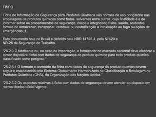 FISPQ
Ficha de Informação de Segurança para Produtos Químicos são normas de uso obrigatório nas
embalagens de produtos químicos como tintas, solventes entre outros, cuja finalidade é a de
informar sobre os procedimentos de segurança, riscos a integridade física, saúde, acidentes,
formas de armazenar, transportar, combate ou neutralização a intoxicação ao fogo ou ações de
emergências.[1]
Este documento hoje no Brasil é definido pela NBR 14725-4, pela NR-20 e
NR-26 de Segurança do Trabalho.
“26.2.3 O fabricante ou, no caso de importação, o fornecedor no mercado nacional deve elaborar e
tornar disponível ficha com dados de segurança do produto químico para todo produto químico
classificado como perigoso.”
“26.2.3.1 O formato e conteúdo da ficha com dados de segurança do produto químico devem
seguir o estabelecido pelo Sistema Globalmente Harmonizado de Classificação e Rotulagem de
Produtos Químicos (GHS), da Organização das Nações Unidas.”
“26.2.3.2 Os aspectos relativos à ficha com dados de segurança devem atender ao disposto em
norma técnica oficial vigente.
 