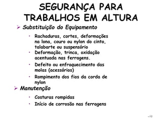 SEGURANÇA PARA
TRABALHOS EM ALTURA
–10
• Rachaduras, cortes, deformações
na lona, couro ou nylon do cinto,
talabarte ou suspensório
• Deformação, trinca, oxidação
acentuada nas ferragens.
• Defeito ou enfraquecimento das
molas (acessórios)
• Rompimento dos fios da corda de
nylon
 Manutenção
• Costuras rompidas
• Início de corrosão nas ferragens
 Substituição do Equipamento
 