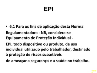 EPI
• 6.1 Para os fins de aplicação desta Norma
Regulamentadora - NR, considera-se
Equipamento de Proteção Individual -
EPI, todo dispositivo ou produto, de uso
individual utilizado pelo trabalhador, destinado
à proteção de riscos suscetíveis
de ameaçar a segurança e a saúde no trabalho.
–03/2
 