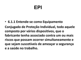 EPI
• 6.1.1 Entende-se como Equipamento
Conjugado de Proteção Individual, todo aquele
composto por vários dispositivos, que o
fabricante tenha associado contra um ou mais
riscos que possam ocorrer simultaneamente e
que sejam suscetíveis de ameaçar a segurança
e a saúde no trabalho.
 