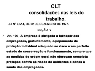 CLT
consolidações das leis do
trabalho.
LEI Nº 6.514, DE 22 DE DEZEMBRO DE 1977.
SEÇÃO lV
• Art. 166 - A empresa é obrigada a fornecer aos
empregados, gratuitamente, equipamento de
proteção individual adequado ao risco e em perfeito
estado de conservação e funcionamento, sempre que
as medidas de ordem geral não ofereçam completa
proteção contra os riscos de acidentes e danos à
saúde dos empregados.
 