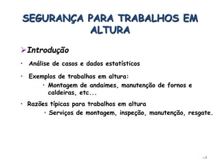 • Análise de casos e dados estatísticos
–3
• Exemplos de trabalhos em altura:
• Montagem de andaimes, manutenção de fornos e
caldeiras, etc...
• Razões típicas para trabalhos em altura
• Serviços de montagem, inspeção, manutenção, resgate.
SEGURANÇA PARA TRABALHOS EM
ALTURA
Introdução
 